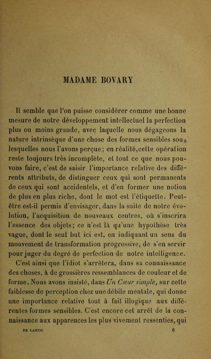 MADAME BOVARY Il semble quePon puisse considérer comme une bonne mesure de notre développement intellectuel la perfection plus ou moins grande, avec laquelle nous dégageons la nature intrinsèque d’une chose des formes sensibles sou s lesquelles nous l’avons perçue ; en réalité,cette opération reste toujours très incomplète, et tout ce que nous pou- vons faire, c’est de saisir l’importance relative des diffé- rents attributs, de distinguer ceux qui sont permanents de ceux qui sont accidentels, et d’en former une notion de plus en plus riche, dont le mot est l’étiquette. Peut- être est-il permis d’envisager, dans la suite de notre évo- lution, l’acquisition de nouveaux centres, où s’inscrira l’essence des objets; ce h’est là qu’une hypothèse très vague, dont le seul but ici est, en indiquant un sens du mouvement de transformation progressive, de s’en servir pour juger du degré de perfection de notre intelligence. C’est ainsi que l’idiot s’arrêtera, dans sa connaissance des choses, à de grossières ressemblances de couleur et de forme. Nous avons insisté, dans Un Cœur simple, sur cette faiblesse de perception chez une débile mentale, qui donne une importance relative tout à fait illogique aux diffé- rentes formes sensibles. C’est encore cet arrêt de la con- naissance aux apparences les plus vivement ressenties^ qui 6 DE LA STIC