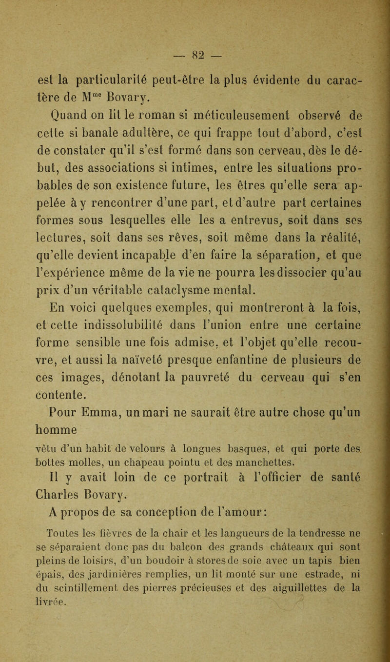 est la particularité peut-être la plus évidente du carac- tère de M'® Bovary. Quand on lit le roman si méticuleusement observé de cette si banale adultère, ce qui frappe tout d’abord, c’est de constater qu’il s’est formé dans son cerveau, dès le dé- but, des associations si intimes, entre les situations pro- bables de son existence future, les êtres qu’elle sera ap- pelée à y rencontrer d’une part, et d’autre part certaines formes sous lesquelles elle les a entrevus^ soit dans ses lectures, soit dans ses rêves, soit même dans la réalité, qu’elle devient incapable d’en faire la séparation^ et que l’expérience même de la vie ne pourra les dissocier qu’au prix d’un véritable cataclysme mental. En voici quelques exemples, qui montreront à la fois, et cette indissolubilité dans l’union entre une certaine forme sensible une fois admise, et l’objet qu’elle recou- vre, et aussi la naïveté presque enfantine de plusieurs de ces images, dénotant la pauvreté du cerveau qui s’en contente. Pour Emma, un mari ne saurait être autre chose qu’un homme vêtu d’un habit de velours à longues basques, et qui porte des bottes molles, un chapeau pointu et des manchettes. Il y avait loin de ce portrait à l’officier de santé Charles Bovary. A propos de sa conception de l’amour: Toutes les fièvres de la chair et les langueurs de la tendresse ne se séparaient donc pas du balcon des grands châteaux qui sont pleins de loisirs, d’un boudoir à stores de soie avec un tapis bien épais, des jardinières remplies, un lit monté sur une estrade, ni du scintillement des pierres précieuses et des aiguillettes de la livrée.