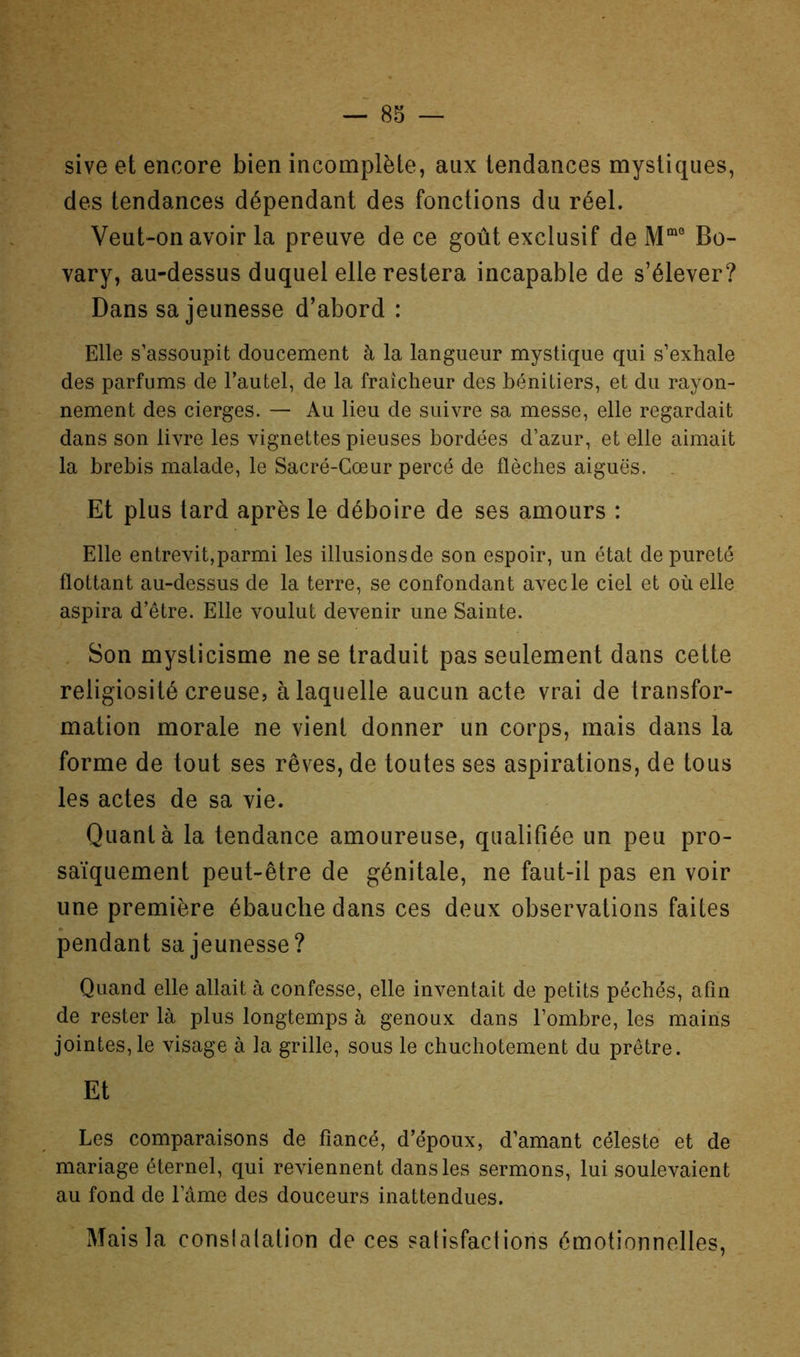 sive et encore bien incomplète, aux tendances mystiques, des tendances dépendant des fonctions du réel. Veut-on avoir la preuve de ce goût exclusif de Bo- vary, au-dessus duquel elle restera incapable de s’élever? Dans sa jeunesse d’abord : Elle s’assoupit doucement à la langueur mystique qui s’exhale des parfums de l’autel, de la fraîcheur des bénitiers, et du rayon- nement des cierges. — Au lieu de suivre sa messe, elle regardait dans son livre les vignettes pieuses bordées d’azur, et elle aimait la brebis malade, le Sacré-Cœur percé de flèches aiguës. Et plus tard après le déboire de ses amours : Elle entrevit,parmi les illusions de son espoir, un état de pureté flottant au-dessus de la terre, se confondant avec le ciel et où elle aspira d’être. Elle voulut devenir une Sainte. Son mysticisme ne se traduit pas seulement dans cette religiosité creuse, à laquelle aucun acte vrai de transfor- mation morale ne vient donner un corps, mais dans la forme de tout ses rêves, de toutes ses aspirations, de tous les actes de sa vie. Quanta la tendance amoureuse, qualifiée un peu pro- saïquement peut-être de génitale, ne faut-il pas en voir une première ébauche dans ces deux observations faites pendant sa jeunesse? Quand elle allait à confesse, elle inventait de petits péchés, afin de rester là plus longtemps à genoux dans l’ombre, les mairis jointes, le visage à la grille, sous le chuchotement du prêtre. Et Les comparaisons de fiancé, d’époux, d’amant céleste et de mariage éternel, qui reviennent dans les sermons, lui soulevaient au fond de l’âme des douceurs inattendues. Mais la conslalation de ces satisfactions émotionnelles.
