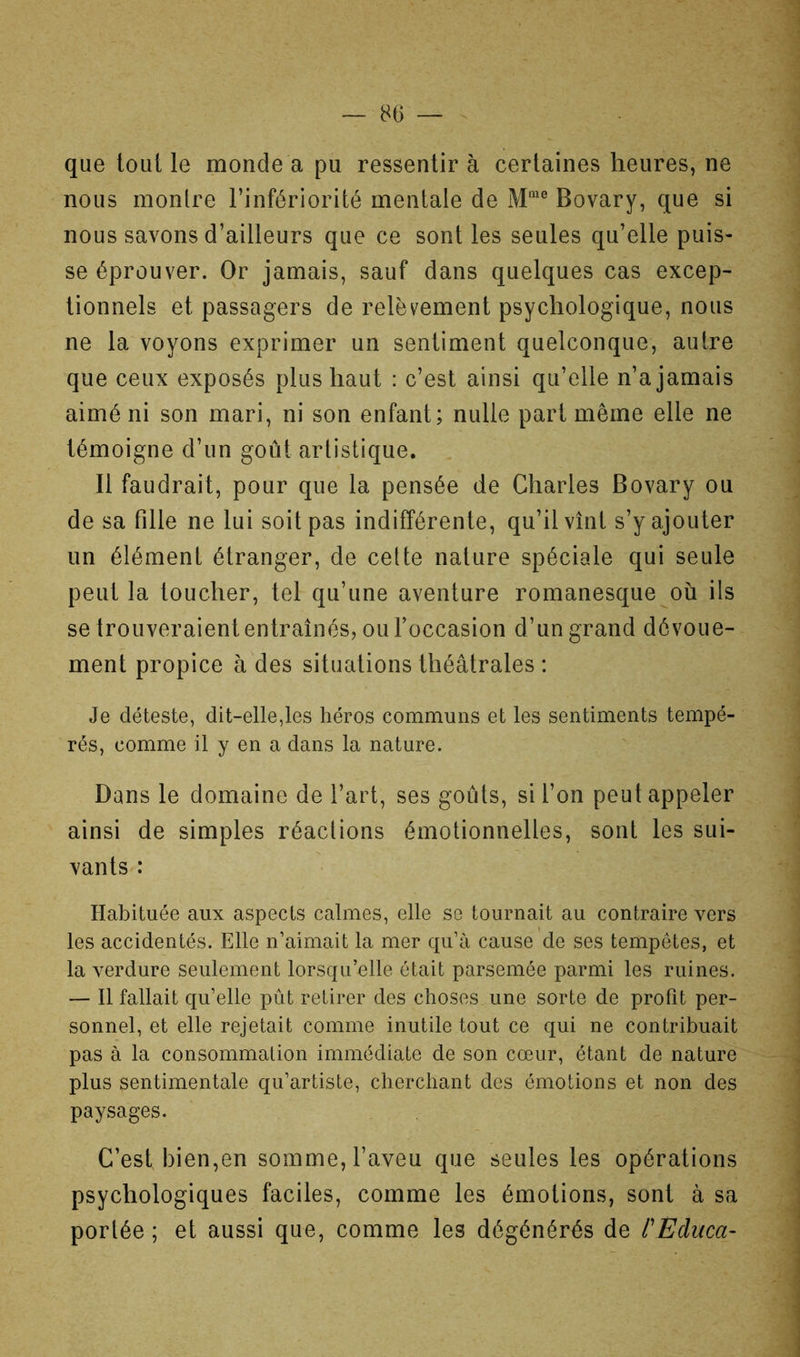 que tout le monde a pu ressentir à certaines heures, ne nous montre l’infériorité mentale de Bovary, que si nous savons d’ailleurs que ce sont les seules qu’elle puis- se éprouver. Or jamais, sauf dans quelques cas excep- tionnels et passagers de relèvement psychologique, nous ne la voyons exprimer un sentiment quelconque, autre que ceux exposés plus haut : c’est ainsi qu’elle n’a jamais aimé ni son mari, ni son enfant; nulle part même elle ne témoigne d’un goût artistique. Il faudrait, pour que la pensée de Charles Bovary ou de sa fille ne lui soit pas indifférente, qu’il vînt s’y ajouter un élément étranger, de celte nature spéciale qui seule peut la toucher, tel qu’une aventure romanesque où ils se trouveraient entraînés, ou l’occasion d’un grand dévoue- ment propice à des situations théâtrales : Je déteste, dit-elle,les héros communs et les sentiments tempé- rés, comme il y en a dans la nature. Dans le domaine de l’art, ses goûts, si l’on peut appeler ainsi de simples réactions émotionnelles, sont les sui- vants : Habituée aux aspects calmes, elle se tournait au contraire vers les accidentés. Elle n’aimait la mer qu’à cause de ses tempêtes, et la verdure seulement lorsqu’elle était parsemée parmi les ruines. — Il fallait qu’elle pût retirer des choses une sorte de profit per- sonnel, et elle rejetait comme inutile tout ce qui ne contribuait pas à la consommation immédiate de son cœur, étant de nature plus sentimentale qu’artiste, cherchant des émotions et non des paysages. C’est bien,en somme, l’aveu que seules les opérations psychologiques faciles, comme les émotions, sont à sa portée; et aussi que, comme les dégénérés de l'Educa-