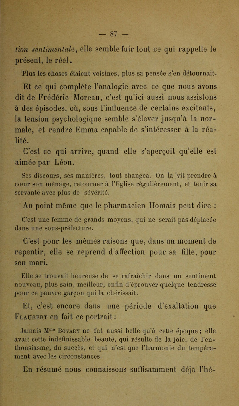 tïon sentimentale^ elle semble fuir tout ce qui rappelle le présent, le réel. Plus les choses étaient voisines, plus sa pensée s’en détournait. Et ce qui complète l’analogie avec ce que nous avons dit de Frédéric Moreau, c’est qu’ici aussi nous assistons à des épisodes, où, sous l’influence de certains excitants, la tension psychologique semble s’élever jusqu’à la nor- male, et rendre Emma capable de s’intéresser à la réa- lité. C’est ce qui arrive, quand elle s’aperçoit qu’elle est aimée par Léon. Ses discours, ses manières, tout changea. On la Vit prendre à cœur son ménage, retourner à l’Eglise régulièrement, et tenir sa servante avec plus de sévérité. Au point même que le pharmacien Homais peut dire : C’est une femme de grands moyens, qui ne serait pas déplacée dans une sous-préfecture. C’est pour les mêmes raisons que, dans un moment de repentir, elle se reprend d’affection pour sa fille, pour son mari. Elle se trouvait heureuse de se rafraîchir dans un sentiment nouveau, plus sain, meilleur, enfin d’éprouver quelque tendresse pour ce pauvre garçon qui la chérissait. Et, c’est encore dans une période d’exaltalion que Flaubert en fait ce portrait: Jamais Bovary ne fut aussi belle qu’à cette époque ; elle avait cette indéfinissable beauté, qui résulte de la joie, de l’en- thousiasme, du succès, et qui n’est que l’harmonie du tempéra- ment avec les circonstances. En résumé nous connaissons suffisamment déjà l’iié-