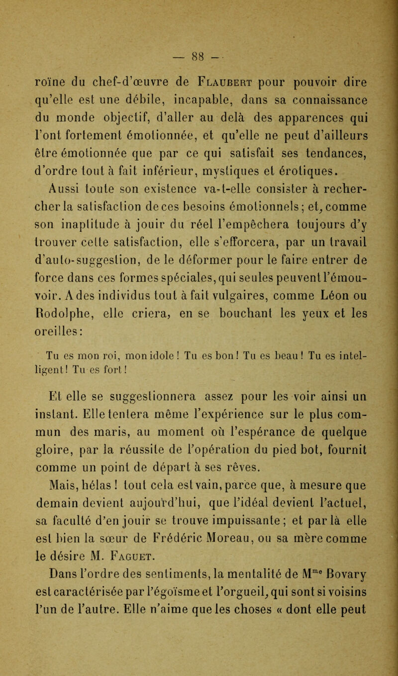 roïne du chef-d’œuvre de Flaubert pour pouvoir dire qu’elle est une débile, incapable, dans sa connaissance du monde objectif, d’aller au delà des apparences qui Font fortement émotionnée, et qu’elle ne peut d’ailleurs être émotionnée que par ce qui satisfait ses tendances, d’ordre tout à fait inférieur, mystiques et érotiques. Aussi toute son existence va^t-elle consister à recher- cher la satisfaction de ces besoins émotionnels; et^ comme son inaptitude à jouir du réel l’empêchera toujours d’y trouver cette satisfaction, elle s’efforcera, par un travail d’auto-suggestion, de le déformer pour le faire entrer de force dans ces formes spéciales, qui seules peuvent l’émou- voir. A des individus tout à fait vulgaires, comme Léon ou Rodolphe, elle criera, en se bouchant les yeux et les oreilles : Tu es mon roi, mon idole ! Tu es bon ! Tu es beau ! Tu es intel- ligent! Tu es fort ! Et elle se suggestionnera assez pour les voir ainsi un instant. Elle tentera même l’expérience sur le plus com- mun des maris, au moment où l’espérance de quelque gloire, par la réussite de l’opération du pied bot, fournit comme un point de départ à ses rêves. Mais, hélas ! tout cela est vain, parce que, à mesure que demain devient aujourd’hui, que l’idéal devient Factuel, sa faculté d'en jouir se trouve impuissante; et parla elle est bien la sœur de Frédéric Moreau, ou sa mère comme le désire M. Faguet. Dans l’ordre des sentiments, la mentalité de Bovary est caractérisée par Fégoïsme et Forgueil_, qui sont si voisins Fun de l’autre. Elle n’aime que les choses « dont elle peut