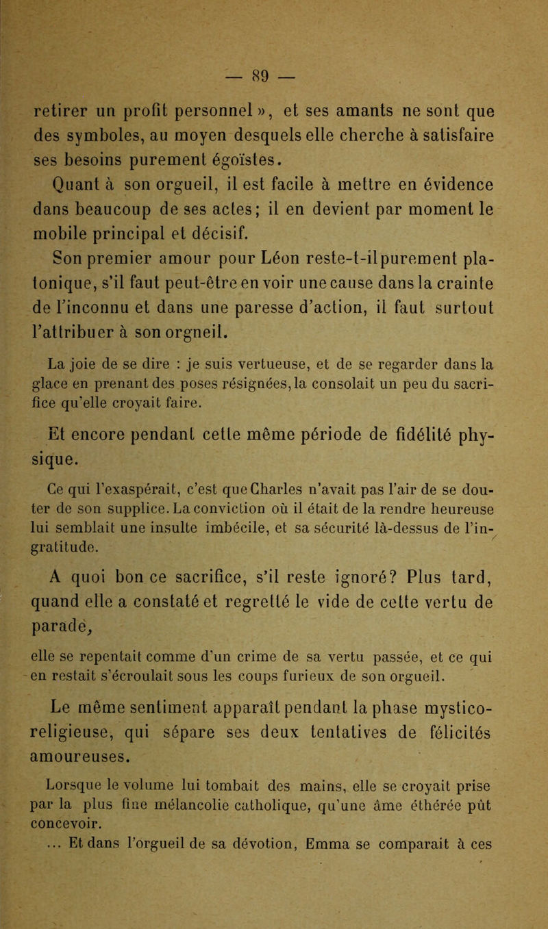 retirer un profit personnel », et ses amants ne sont que des symboles, au moyen desquels elle cherche à satisfaire ses besoins purement égoïstes. Quant à son orgueil, il est facile à mettre en évidence dans beaucoup de ses actes; il en devient par moment le mobile principal et décisif. Son premier amour pour Léon reste-t-ilpurement pla- tonique, s’il faut peut-être en voir une cause dans la crainte de rinconnu et dans une paresse d’action, il faut surtout l’attribuer à sonorgneil. La joie de se dire : je suis vertueuse, et de se regarder dans la glace en prenant des poses résignées, la consolait un peu du sacri- fice qu’elle croyait faire. Et encore pendant cette même période de fidélité phy- sique. Ce qui l’exaspérait, c’est que Charles n’avait pas l’air de se dou- ter de son supplice. La conviction où il était de la rendre heureuse lui semblait une insulte imbécile, et sa sécurité là-dessus de l’in- gratitude. A quoi bon ce sacrifice, s’il reste ignoré? Plus tard, quand elle a constaté et regretté le vide de cette vertu de parade^ elle se repentait comme d’un crime de sa vertu passée, et ce qui -en restait s’écroulait sous les coups furieux de son orgueil. Le même sentiment apparaît pendant la phase mystico- religieuse, qui sépare ses deux tentatives de félicités amoureuses. Lorsque le volume lui tombait des mains, elle se croyait prise par la plus fine mélancolie catholique, qu’une âme éthérée pût concevoir. ... Et dans l’orgueil de sa dévotion, Emma se comparait à ces