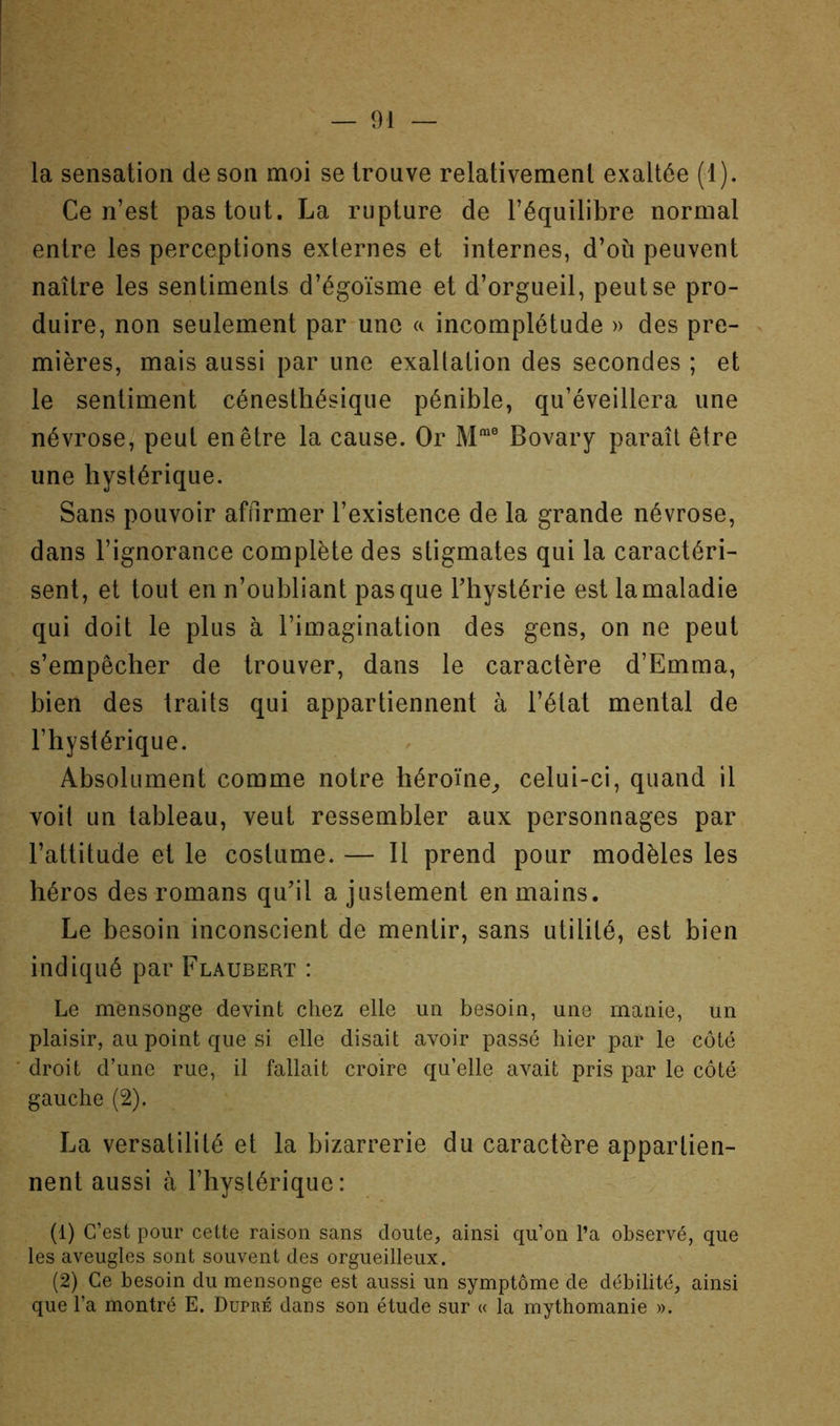 la sensation de son moi se trouve relativement exaltée (1). Ce n’est pas tout. La rupture de l’équilibre normal entre les perceptions externes et internes, d’où peuvent naître les sentiments d’égoïsme et d’orgueil, peut se pro- duire, non seulement par une a incomplétude » des pre- mières, mais aussi par une exaltation des secondes ; et le sentiment cénesthésique pénible, qu’éveillera une névrose, peut en être la cause. Or M*® Bovary paraît être une hystérique. Sans pouvoir affirmer l’existence de la grande névrose, dans l’ignorance complète des stigmates qui la caractéri- sent, et tout en n’oubliant pas que Thystérie est lamaladie qui doit le plus à l’imagination des gens, on ne peut s’empêcher de trouver, dans le caractère d’Emma, bien des traits qui appartiennent à l’état mental de l’hystérique. Absolument comme notre héroïne^ celui-ci, quand il voit un tableau, veut ressembler aux personnages par l’attitude et le costume. — 11 prend pour modèles les héros des romans qu’il a justement en mains. Le besoin inconscient de mentir, sans utilité, est bien indiqué par Flaubert : Le mensonge devint chez elle un besoin, une manie, un plaisir, au point que si elle disait avoir passé hier par le côté droit d’une rue, il fallait croire qu’elle avait pris par le côté gauche (2). La versatilité et la bizarrerie du caractère appartien- nent aussi à l’hystérique: (1) C’est pour cette raison sans doute, ainsi qu’on l’a observé, que les aveugles sont souvent des orgueilleux. (2) Ce besoin du mensonge est aussi un symptôme de débilité, ainsi que l’a montré E. Dupré dans son étude sur « la mythomanie ».