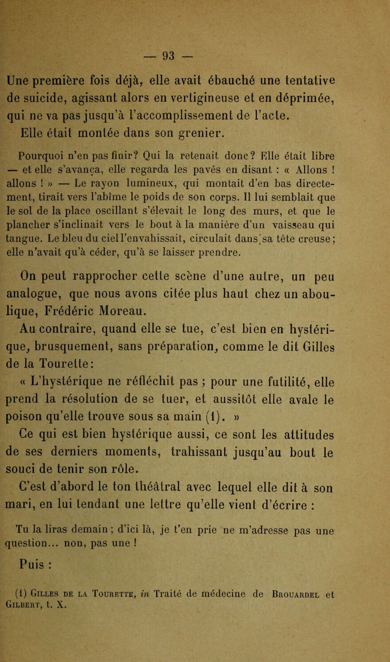 Une première fois déjà, elle avait ébauché une tentative de suicide, agissant alors en vertigineuse et en déprimée, qui ne va pas jusqu’à l’accomplissement de l’acte. Elle était montée dans son grenier. Pourquoi n’en pas finir? Qui la retenait donc? Elle était libre — et elle s’avança, elle regarda les pavés en disant : « Allons I allons !» — Le rayon lumineux, qui montait d’en bas directe- ment, tirait vers l’abîme le poids de son corps. Il lui semblait que le sol de la place oscillant s’élevait le long des murs, et que le plancher s’inclinait vers le bout à la manière d’un vaisseau qui tangue. Le bleu du ciel l’envahissait, circulait dans^sa tête creuse; elle n’avait qu’à céder, qu’à se laisser prendre. On peut rapprocher cette scène d’une autre, un peu analogue, que nous avons citée plus haut chez un abou- lique, Frédéric Moreau. Au contraire, quand elle se tue, c’est bien en hystéri- que^ brusquement, sans préparation^ comme le dit Gilles de la Tourelle: « L’hystérique ne réfléchit pas ; pour une futilité, elle prend la résolution de se tuer, et aussitôt elle avale le poison qu’elle trouve sous sa main (1). » Ce qui est bien hystérique aussi, ce sont les attitudes de ses derniers moments, trahissant jusqu’au bout le souci de tenir son rôle. C’est d’abord le ton théâtral avec lequel elle dit à son mari, en lui tendant une lettre qu’elle vient d’écrire : Tu la liras demain ; d’ici là, je t’en prie ne m’adresse pas une question... non, pas une ! Puis : (1) Gilles de la Tourette, in Traité de médecine de Brouardel et Gilbert, t. X.