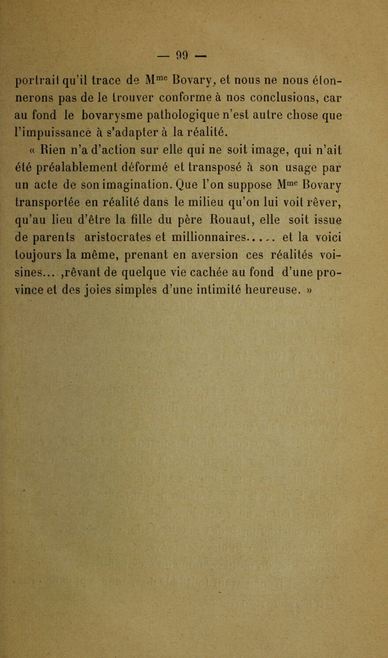 portrait qu’il trace de Bovary^ et nous ne nous éton- nerons pas de le trouver conforme à nos conclusions, car au fond le bovarysme pathologique n’est autre chose que l’impuissance à s’adapter à la réalité. « Rien n’a d’action sur elle qui ne soit image, qui n’ait été préalablement déformé et transposé à son usage par un acte de son imagination. Que l’on suppose Bovary transportée en réalité dans le milieu qu’on lui voit rêver, qu’au lieu d’être la fille du père Rouaut, elle soit issue de parents aristocrates et millionnaires et la voici toujours la même, prenant en aversion ces réalités voi- sines... ,rêvant de quelque vie cachée au fond d’une pro- vince et des joies simples d’une intimité heureuse. »