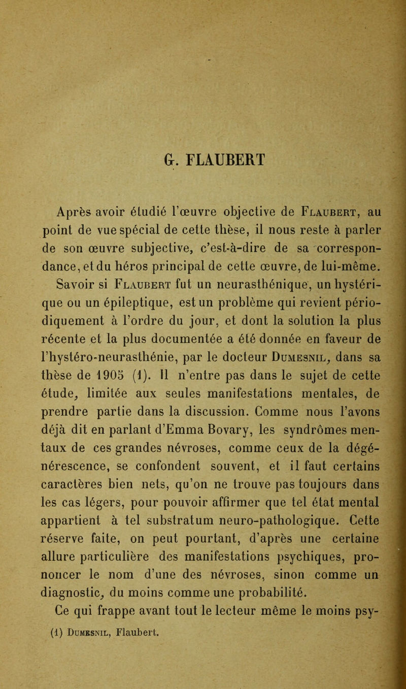 G. FLAUBERT i Après avoir éludié l’œuvre objective de Flaubert, au point de vue spécial de cette thèse, il nous reste à parler de son œuvre subjective, c'est-à-dire de sa •'correspon- dance, et du héros principal de cette œuvre, de lui-même. Savoir si Flaubert fut un neurasthénique, un hystéri- que ou un épileptique, est un problème qui revient pério- diquement à Tordre du jour, et dont la solution la plus récente et la plus documentée a été donnée en faveur de Thystéro-neurasthénie, par le docteur Dumesnil^ dans sa thèse de 1905 (1). U n’entre pas dans le sujet de cette étude^ limitée aux seules manifestations mentales, de prendre partie dans la discussion. Comme nous Tavons déjà dit en parlant d’Emma Bovary, les syndromes men- taux de ces grandes névroses, comme ceux de la dégé- nérescence, se confondent souvent, et il faut certains caractères bien nets, qu’on ne trouve pas toujours dans les cas légers, pour pouvoir affirmer que tel état mental appartient à tel substratum neuro-pathologique. Cette réserve faite, on peut pourtant, d’après une certaine allure particulière des manifestations psychiques, pro- noncer le nom d’une des névroses, sinon comme un diagnostic^ du moins comme une probabilité. Ce qui frappe avant tout le lecteur même le moins psy- ; .1 (1) Dumesnil, Flaubert.
