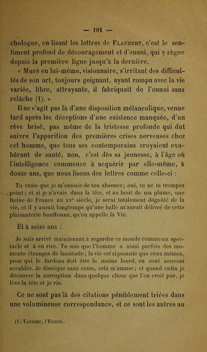 chologue, en lisant les lettres de Flaubert, c’est le sen- timent profond de découragement et d’ennui, qui y règne depuis la première ligne jusqu’à la dernière. « Muré en lui-même, visionnaire, s’irritant des difficul- tés de son art, toujours geignant, ayant rompu avec la vîe variée, libre, attrayante, il fabriquait de l’ennui sans relâche (1). » Une s’agit pas là d’une disposition mélancolique, venue tard après les déceptions d’une existence manquée, d’un rêve brisé, pas même de la tristesse profonde qui dut suivre l’apparition des premières crises nerveuses chez cet homme, que tous ses contemporains croyaient exu- bérant de santé, non, c’est dès sa jeunesse, à l’âge où l’intelligence commence à acquérir par elle-même, à douze ans, que nous lisons des lettres comme celle-ci : Tu crois que je m’ennuie de ton absence; oui, tu ne te trompes <point; et si je n’avais dans la tête, et au bout de ma plume, une Reine de France au xv® siècle, je serai totalement dégoûté de la vie, et il y aurait longtemps qu’une balle m’aurait délivré de cette plaisanterie bouffonne, qu’on appelle la Vie. Et à seize ans : Je suis arrivé maintenant à regarder ce monde comme un spec- tacle et à en rire. Tu sais que l’homme a ainsi parfois des mo- ments étranges de lassitude; la vie est si pesante que ceux mêmes, pour qui le fardeau doit être le moins lourd, en sont souvent accablés. Je dissèque sans cesse, cela m’amuse ; et quand enfin je découvre la corruption dans quelque chose que l’on croit pur, je lève la tête et je ris. Ce ne sont pas là des citations péniblement triées dans une volumineuse correspondance, et ce sent ies autres au (1) Tardieu, l’Ennui.