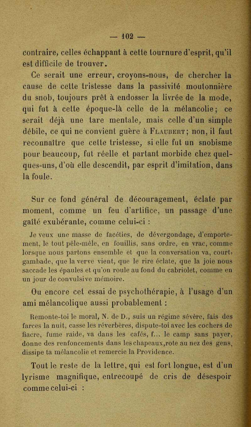 contraire, celles échappant à cette tournure d’esprit, qu’il est difficile de trouver. Ce serait une erreur, croyons-nous, de chercher la cause de cette tristesse dans la passivité moutonnière du snob, toujours prêt à endosser la livrée de la mode, qui fut à cette époque-là celle de la mélancolie; ce serait déjà une tare mentale^ mais celle d’un simple débile, ce qui ne convient guère à Flaubert; non, il faut reconnaître que cette tristesse^ si elle fut un snobisme pour beaucoup, fut réelle et partant morbide chez quel- ques-uns, d’ou elle descendit, par esprit d’imitation, dans la foule. Sur ce fond général de découragement, éclate par moment, comme un feu d’artifice, un passage d’une gaîté exubérante, comme celui-ci : Je veux une masse de facéties, de dévergondage, d’emporte- ment, le tout pêle-mêle, en fouillis, sans ordre, en vrac, comme lorsque nous partons ensemble et que la conversation va, court? gambade, que la verve vient, que le rire éclate, que la joie nous saccade les épaules et qu’on roule au fond du cabriolet, comme en un jour de convulsive mémoire. Ou encore cet essai de psychothérapie, à l’usage d’un ami mélancolique aussi probablement : Remonte-toi le moral, N. de D., suis un régime sévère, fais des farces la nuit, casse les réverbères, dispute-toi avec les cochers de fiacre, fume raide, va dans les cafés, f... le camp sans payer, donne des renfoncements dans les chapeaux,rote au nez des gens, dissipe ta mélancolie et remercie la Providence. Tout le reste de la lettre, qui est fort longue, est d’un lyrisme magnifique, entrecoupé de cris de désespoir comme celui-ci :
