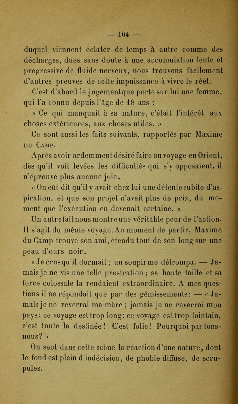 duquel viennent éclater de temps à autre comme des décharges^, dues sans doute à une accumulation lente et progressive de fluide nerveux, nous trouvons facilement d’autres preuves de celte impuissance à vivre le réel. C'est d’abord le jugementque porte sur lui une femme, qui l’a connu depuis l’âge de 18 ans : « Ce qui manquait à sa nature, c’était l’intérêt aux choses extérieures, aux choses utiles. » Ce sont aussi les faits suivants^ rapportés par Maxime DU Camp. Après avoir ardemment désiré faire un voyage en Orient, dès qu’il voit levées les difficultés qui s’y opposaient, il n’éprouve plus aucune joie, a On eût dit qu’il y avait chez lui une détente subite d’as- piration, et que son projet n’avait plus de prix^ du mo- ment que l’exécution en devenait certaine. » Un autrefaitnous montre une véritable peur de l’action. Il s’agit du même voyage. Au moment de partir, Maxime du Camp trouve son ami, étendu tout de son long sur une peau d’ours noir. « Je crusqu’il dormait ; un soupir me détrompa. — Ja- mais je ne vis une telle prostration ; sa haute taille et sa force colossale la rendaient extraordinaire. A mes ques- tions Une répondait que par des gémissements: — a Ja- mais je ne reverrai ma mère ; jamais je ne reverrai mon pays; ce voyage est trop long; ce voyage est trop lointain, c’est toute la destinée! C’est folie! Pourquoi partons- nous? » On sent dans cette scène la réaction d’une nature, dont le fond est plein d’indécision, de phobie diffuse, de scru- pules.