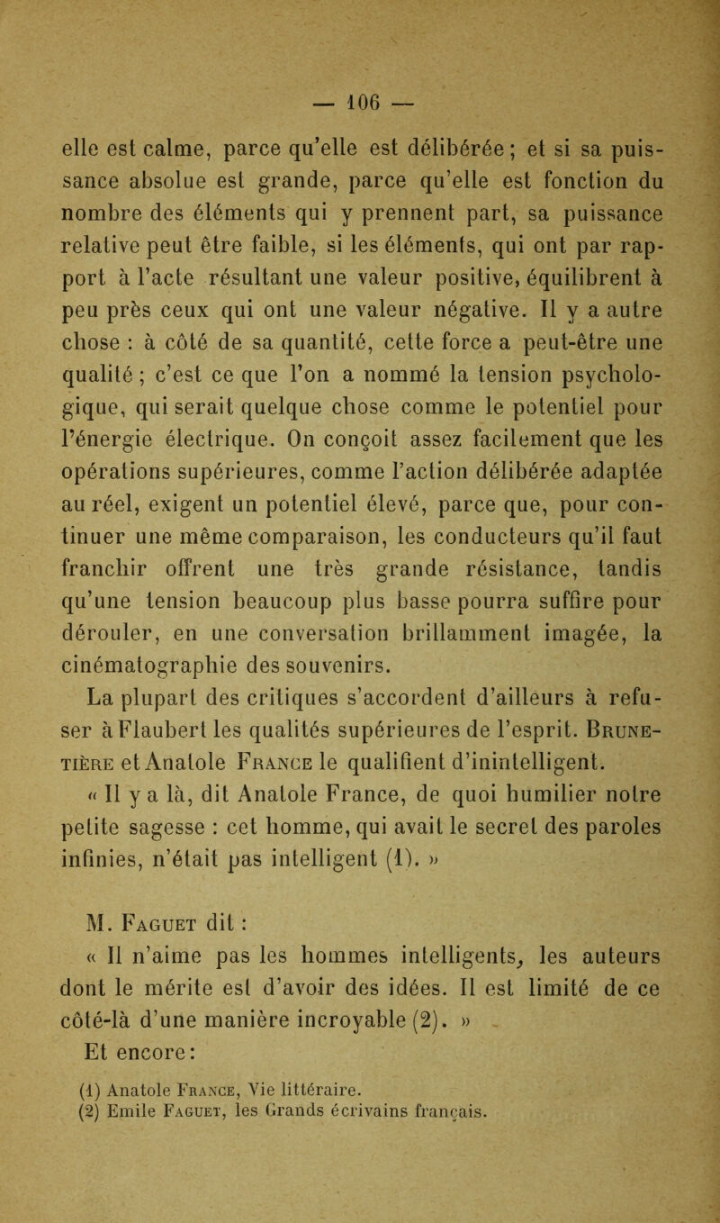 elle est calme, parce qu’elle est délibérée ; et si sa puis- sance absolue est grande, parce qu’elle est fonction du nombre des éléments qui y prennent part, sa puissance relative peut être faible, si les éléments, qui ont par rap- port à l’acte résultant une valeur positive, équilibrent à peu près ceux qui ont une valeur négative. Il y a autre chose : à côté de sa quantité, cette force a peut-être une qualité ; c’est ce que l’on a nommé la tension psycholo- gique, qui serait quelque chose comme le potentiel pour l’énergie électrique. On conçoit assez facilement que les opérations supérieures, comme l’action délibérée adaptée au réel, exigent un potentiel élevé, parce que, pour con- tinuer une même comparaison, les conducteurs qu’il faut franchir offrent une très grande résistance, tandis qu’une tension beaucoup plus basse pourra suffire pour dérouler, en une conversation brillamment imagée, la cinématographie des souvenirs. La plupart des critiques s’accordent d’ailleurs à refu- ser à Flaubert les qualités supérieures de l’esprit. Brune- TiÈRE et Anatole France le qualifient d’inintelligent. « Il y a là, dit Anatole France, de quoi humilier notre petite sagesse : cet homme, qui avait le secret des paroles infinies, n’était pas intelligent (1). M. Faguet dit : « Il n’aime pas les hommes intelligents^, les auteurs dont le mérite est d’avoir des idées. 11 est limité de ce côté-là d’une manière incroyable (2). » Et encore: (1) Anatole Frange, Vie littéraire. (2) Emile Faguet, les Grands écrivains français.