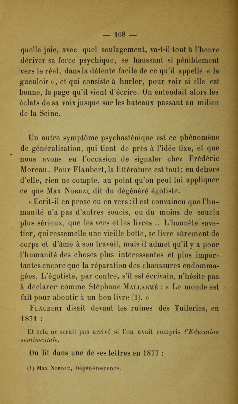 quelle joie, avec quel soulagement, va-t-il tout à l’heure dériver sa force psychique, se haussant si péniblement vers le réel, dans la détente facile de ce qu’il appelle « le gueuloir », et qui consiste à hurler, pour voir si elle est bonne, la page qu’il vient d’écrire. On entendait alors les éclats de sa voixjusque sur les bateaux passant au milieu de la Seine. Un autre symptôme psychasténique est ce phénomène de généralisation, qui tient de près à l’idée fixe, et que nous avons eu l’occasion de signaler chez Frédéric Moreau. Pour Flaubert, la littérature est tout; en dehors d’elle, rien ne compte, au point qu’on peut lui appliquer ce que Max Nordau dit du dégénéré égotiste. « Ecrit-il en prose ou en vers : il est convaincu que l’hu- manité n’a pas d’autres soucis, ou du moins de soucis plus sérieux, que les vers et les livres... L’honnête save- tier^ qui ressemelle une vieille botte, se livre sûrement de corps et d’âme à son travail, mais il admet qu’il y a pour l’humanité des choses plus intéressantes et plus impor- tantes encore que la réparation des chaussures endomma- gées. L’égotiste, par contre, s’il est écrivain, n’hésite pas à déclarer comme Stéphane IMallarmé : « Le monde est fait pour aboutir à un bon livre (1). » Flaubert disait devant les ruines des Tuileries, en 1871 : et cela ne serait pas arrivé- si l’on avait compris VEducation sentimentale. On lit dans une de ses lettres en 1877 : (1) Max Nordau, Dégénérescence.