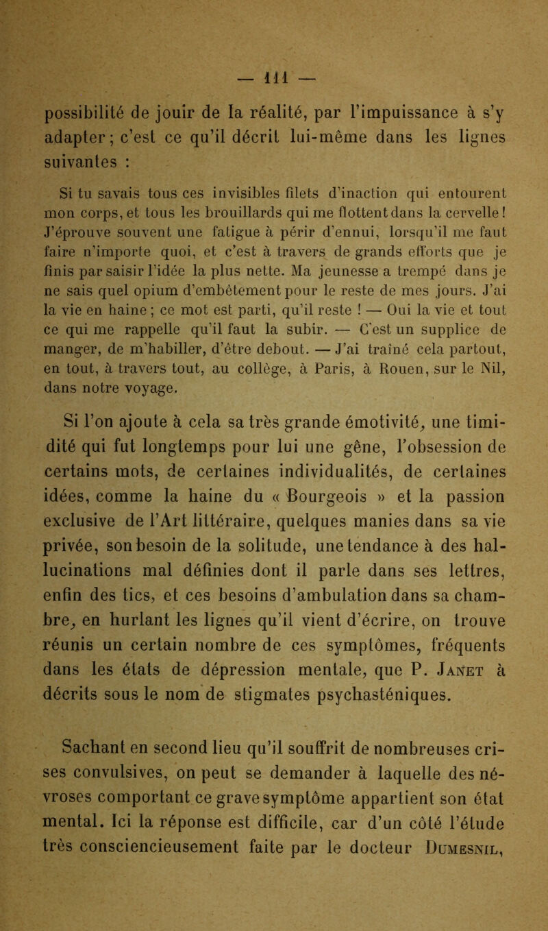 possibilité de jouir de la réalité, par l’impuissance à s’y adapter ; c’est ce qu’il décrit lui-même dans les lignes suivantes : Si tu savais tous ces invisibles filets d’inaction qui entourent mon corps, et tous les brouillards qui me flottent dans la cervelle ! J’éprouve souvent une fatigue à périr d’ennui, lorsqu’il me faut faire n’importe quoi, et c’est à travers de grands eftbrts que je finis par saisir l’idée la plus nette. Ma jeunesse a trempé dans je ne sais quel opium d’embêtement pour le reste de mes jours. J’ai la vie en haine ; ce mot est parti, qu’il reste ! — Oui la vie et tout ce qui me rappelle qu’il faut la subir. — C'est un supplice de manger, de m’habiller, d’être debout. — J’ai traîné cela partout, en tout, à travers tout, au collège, à Paris, à Rouen, sur le Nil, dans notre voyage. Si l’on ajoute à cela sa très grande émotivité^ une timi- dité qui fut longtemps pour lui une gêne, l’obsession de certains mots, de certaines individualités, de certaines idées, comme la haine du « Bourgeois » et la passion exclusive de l’Art littéraire, quelques manies dans sa vie privée, son besoin de la solitude, une tendance à des hal- lucinations mal définies dont il parle dans ses lettres, enfin des tics, et ces besoins d’ambulation dans sa cham- bre^ en hurlant les lignes qu’il vient d’écrire, on trouve réunis un certain nombre de ces symptômes, fréquents dans les états de dépression mentale, que P. Janet à décrits sous le nom de stigmates psychasténiques. Sachant en second lieu qu’il souffrit de nombreuses cri- ses convulsives, on peut se demander à laquelle des né- vroses comportant ce grave symptôme appartient son état mental. Ici la réponse est difficile, car d’un côté l’étude très consciencieusement faite par le docteur Dumesnil,