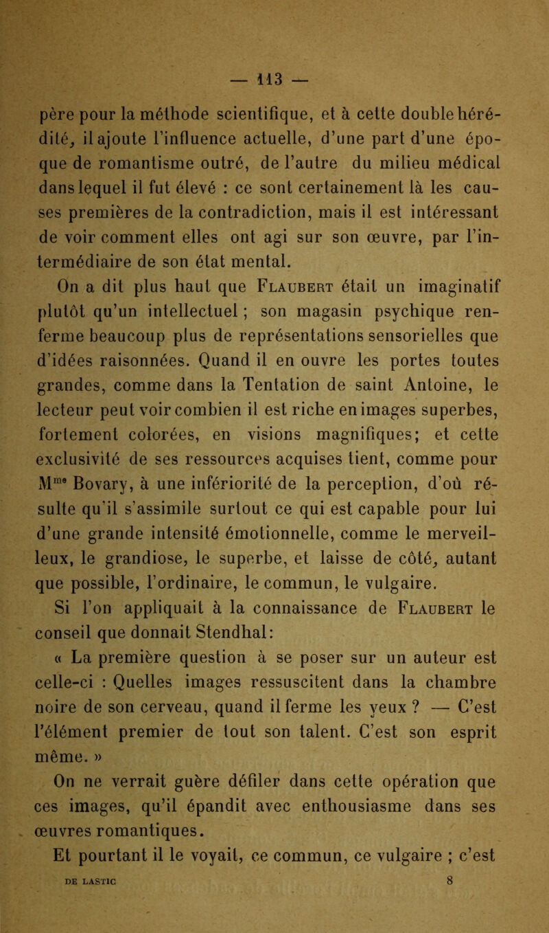 père pour la méthode scientifique, et à cette double héré- dité^ il ajoute l’influence actuelle, d’une part d’une épo- que de romantisme outré, de l’autre du milieu médical dans lequel il fut élevé : ce sont certainement là les cau- ses premières de la contradiction, mais il est intéressant de voir comment elles ont agi sur son œuvre, par l’in- termédiaire de son état mental. On a dit plus haut que Flaubert était un imaginatif plutôt qu’un intellectuel ; son magasin psychique ren- ferme beaucoup plus de représentations sensorielles que d’idées raisonnées. Quand il en ouvre les portes toutes grandes, comme dans la Tentation de saint Antoine, le lecteur peut voir combien il est riche en images superbes, fortement colorées, en visions magnifiques; et cette exclusivité de ses ressources acquises tient, comme pour Bovary, à une infériorité de la perception, d’où ré- sulte qu’il s’assimile surtout ce qui est capable pour lui d’une grande intensité émotionnelle, comme le merveil- leux, le grandiose, le superbe, et laisse de côté^ autant que possible, l’ordinaire, le commun, le vulgaire. Si l’on appliquait à la connaissance de Flaubert le conseil que donnait Stendhal: « La première question à se poser sur un auteur est celle-ci : Quelles images ressuscitent dans la chambre noire de son cerveau, quand il ferme les yeux ? — C’est l’élément premier de tout son talent. C’est son esprit même. » On ne verrait guère défiler dans celte opération que ces images, qu’il épandit avec enthousiasme dans ses œuvres romantiques. Et pourtant il le voyait, ce commun, ce vulgaire ; c’est DE LASTIC 8