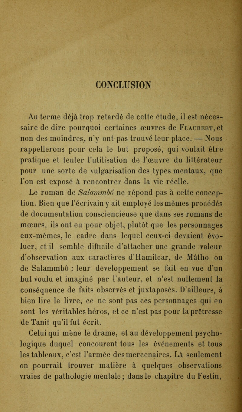 CONCLUSION Au terme déjà Irop retardé de cette étude, il est néces- saire de dire pourquoi certaines œuvres de Flaubert, et non des moindres^ n’y ont pas trouvé leur place. — Nous rappellerons pour cela le but proposé, qui voulait être pratique et tenter l’utilisation de Tœuvre du littérateur pour une sorte de vulgarisation des types mentaux, que l’on est exposé à rencontrer dans la vie réelle. Le roman de Salammbô ne répond pas à cette concep- tion. Bien que l’écrivain y ait employé les mêmes procédés de documentation consciencieuse que dans ses romans de mœurs, ils ont eu pour objet, plutôt que les personnages eux-mêmes, le cadre dans lequel ceux-ci devaient évo- luer, et il semble difticile d’attacher une grande valeur d’observation aux caractères d’Hamilcar, de Mâtho ou de Salammbô : leur développement se fait en vue d’un but voulu et imaginé par l’auteur, et n’est nullement la conséquence de faits observés et juxtaposés. D’ailleurs, à bien lire le livre, ce ne sont pas ces personnages qui en sont les véritables héros, et ce n’est pas pour la prêtresse de Tanit qu’il fut écrit. Celui qui mène lè drame, et au développement psycho- logique duquel concourent tous les événements et tous les tableaux, c’est l’armée des mercenaires. Là seulement on pourrait trouver matière à quelques observations vraies de pathologie mentale; dans le chapitre du Festin,