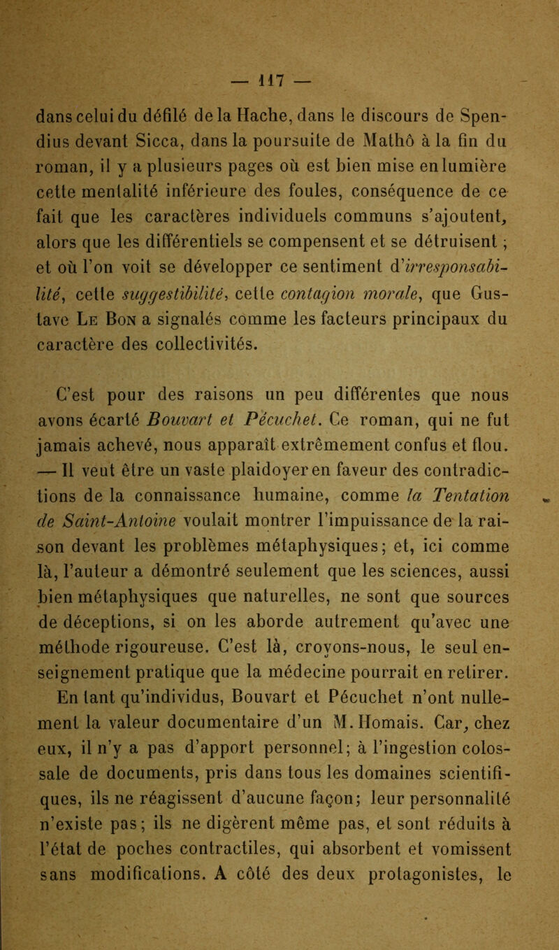 dans celui du défilé delà Hache, dans le discours de Spen- dius devant Sicca, dans la poursuite de Mathô à la fin du roman, il y a plusieurs pages où est bien mise en lumière cette mentalité inférieure des foules, conséquence de ce fait que les caractères individuels communs s'ajoutent, alors que les différentiels se compensent et se détruisent ; et où l’on voit se développer ce sentiment à'irresponsabi- lité^ cette suggestibilité y cette contagion morale^ que Gus- tave Le Bon a signalés comme les facteurs principaux du caractère des collectivités. C’est pour des raisons un peu différentes que nous avons écarté Bouvart et Pécuchet. Ce roman, qui ne fut jamais achevé, nous apparaît extrêmement confus et flou. — Il veut être un vaste plaidoyer en faveur des contradic- tions de la connaissance humaine, comme la Tentation de Saint-Antoine voulait montrer l’impuissance de la rai- son devant les problèmes métaphysiques; et, ici comme là, l’auteur a démontré seulement que les sciences, aussi bien métaphysiques que naturelles, ne sont que sources de déceptions, si on les aborde autrement qu’avec une méthode rigoureuse. C’est là, croyons-nous, le seul en- seignement pratique que la médecine pourrait en retirer. En tant qu’individus, Bouvart et Pécuchet n’ont nulle- ment la valeur documentaire d’un M.Homais. Car, chez eux, il n’y a pas d’apport personnel; à l’ingestion colos- sale de documents, pris dans tous les domaines scientifi- ques, ils ne réagissent d’aucune façon; leur personnalité n’existe pas; ils ne digèrent même pas, et sont réduits à l’état de poches contractiles, qui absorbent et vomissent sans modifications. A côté des deux protagonistes, le