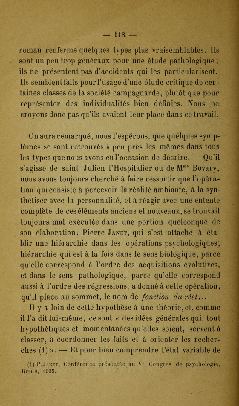roman t’enferme quelques types plus vraisemblables. Ils sont un peu trop généraux pour une étude pathologique ; ils ne présentent pas d’accidents qui les particularisent. Ils semblent faits pour l’usage d’une étude critique de cer- taines classes de la société campagnarde, plutôt que pour représenter des individualités bien définies. Nous ne croyons donc pas qu’ils avaient leur place dans ce travail. On aura remarqué, nous l’espérons, que quelques symp- tômes se sont retrouvés à peu près les mêmes dans tous les types que nous avons eu l’occasion de décrire. ■— Qu’il s’agisse de saint Julien l’Hospitalier ou de Bovary, nous avons toujours cherché à faire ressortir que l’opéra- tion qui consiste à percevoir la réalité ambiante, à la syn- thétiser avec la personnalité, et à réagir avec une entente complète de ces éléments anciens et nouveaux, se trouvait toujours mal exécutée dans une portion quelconque de son élaboration. Pierre Janet, qui s’est attaché h éta- blir une hiérarchie dans les opérations psychologiques^ hiérarchie qui est à la fois dans le sens biologique, parce qu’elle correspond à l’ordre des acquisitions évolutives, et dans le sens pathologique, parce qu’elle correspond aussi à l’ordre des régressions, a donné à cette opération, qu’il place au sommet, le nom de fonction du réel,.. Il y a loin de cette hypothèse à une théorie, et, comme il l’a dit lui-même, ce sont « des idées générales qui, tout hypothétiques et momentanées qu’elles soient, servent à classer, à coordonner les faits et à orienter les recher- ches (1) ». — Et pour bien comprendre l’état variable de (1) P. Janet, Conférence présentée au Ve Congrès de psychologie. Rome, 1905.