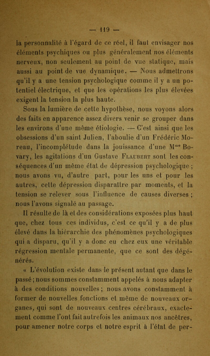 ia personnalité à l’égard de ce réel, il faut envisager nos éléments psychiques ou plus généralement nos éléments nerveux, non seulement au point de vue statique, mais aussi au point de vue dynamique. — Nous admettrons qu’il y a une tension psychologique comme il y a un po- tentiel-électrique, et que les opérations les plus élevées exigent la tension la plus haute. Sous la lumière de cette hypothèse, nous voyons alors des faits en apparence assez divers venir se grouper dans les environs d’une même étiologie. — C’est ainsi que les obsessions d’un saint Julien, l’aboulie d’un Frédéric Mo- reau, l’incomplétude dans la jouissance d’une M™® Bo- vary, les agitations d’un Gustave Flaubert sont les con- séquences d’un même état de dépression psychologique ; nous avons vu, d’autre part, pour les uns et pour les autres, cette dépression disparaître par moments, et la tension se relever sous l’influence de causes diverses ; nous l’avons signalé au passage. Il résulte de là et des considérations exposées plus haut que, chez tous ces individus^, c’est ce quhl y a de plus élevé dans la hiérarchie des phénomènes psychologiques qui a disparu, qu’il y a donc eu chez eux une véritable régression mentale permanente, que ce sont des dégé- nérés. (( L’évolution existe dans le présent autant que dans le passé ; nous sommes constamment appelés à nous adapter à des conditions nouvelles ; nous avons constamment à former de nouvelles fonctions et même de nouveaux or- ganes^, qui sont de nouveaux centres cérébraux, exacte- ment comme l’ont fait autrefois les animaux nos ancêtres, pour amener notre corps et notre esprit à l’état de per-
