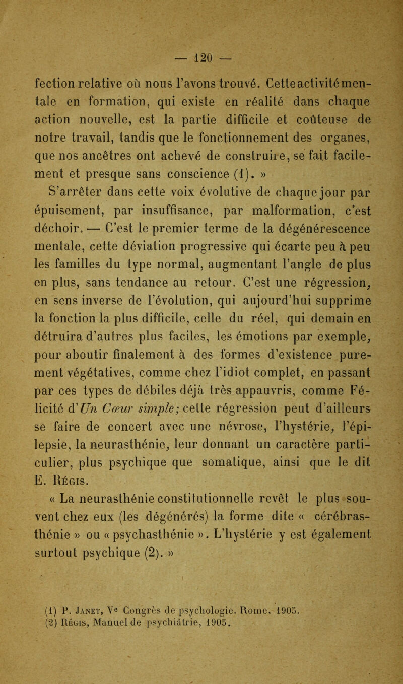 fectioii relative où nous l’avons trouvé. Cette activité men- tale en formation, qui existe en réalité dans chaque action nouvelle, est la partie difficile et coûteuse de notre travail, tandis que le fonctionnement des organes, que nos ancêtres ont achevé de construire, se fait facile- ment et presque sans conscience (1). » S’arrêter dans cette voix évolutive de chaque jour par épuisement, par insuffisance, par malformation, c’est déchoir. — C’est le premier terme de la dégénérescence mentale, cette déviation progressive qui écarte peu h peu les familles du type normal, augmentant l’angle de plus en plus, sans tendance au retour. C’est une régression^ en sens inverse de l’évolution, qui aujourd’hui supprime la fonction la plus difficile, celle du réel, qui demain en détruira d’autres plus faciles, les émotions par exemple, pour aboutir finalement à des formes d’existence pure- ment végétatives, comme chez l’idiot complet, en passant par ces types de débiles déjà très appauvris, comme Fé- licité d’Z7n Cœur simple; celte régression peut d’ailleurs se faire de concert avec une névrose, l’hystérie, l’épi- lepsie, la neurasthénie, leur donnant un caractère parti- culier, plus psychique que somatique, ainsi que le dit E. Régis. « La neurasthénie constitutionnelle revêt le plus sou- vent chez eux (les dégénérés) la forme dite « cérébras- thénie )> ou (( psychasthénie ». L’hystérie y est également surtout psychique (2). » (1) P. Janet, Ve Congrès de psychologie. Rome, 1905. (2) Régis, Manuel de psychiatrie, 1905.
