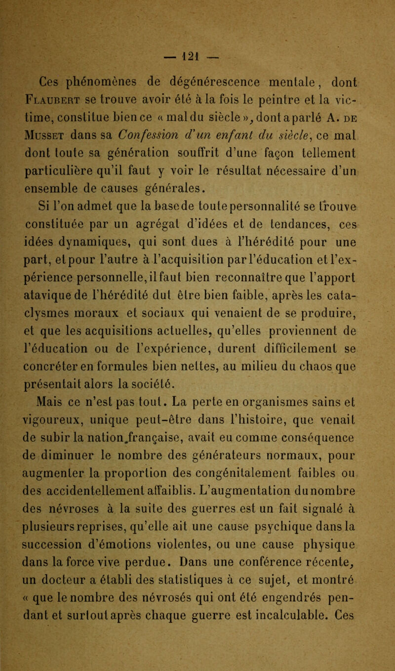 Ces phénomènes de dégénérescence mentale, dont Flaubert se trouve avoir été à la fois le peintre et la vic- time, constitue bien ce a mal du siècle dont a parlé A. de Musset dans sa Confession (Tun enfant du siècle] ce mal dont toute sa génération souffrit d’une façon tellement particulière qu’il faut y voir le résultat nécessaire d’un ensemble de causes générales. Si l’on admet que la base de toute personnalité se trouve constituée par un agrégat d’idées et de tendances, ces idées dynamiques, qui sont dues à l’hérédité pour une part, et pour l’autre à l’acquisition par l’éducation et l’ex- périence personnelle, il faut bien reconnaître que l’apport atavique de l’hérédité dut être bien faible, après les cata- clysmes moraux et sociaux qui venaient de se produire, et que les acquisitions actuelles, qu’elles proviennent de l’éducation ou de l’expérience, durent difficilement se concréter en formules bien nettes, au milieu du chaos que présentait alors la société. Mais ce n’est pas tout. La perte en organismes sains et vigoureux, unique peut-être dans l’histoire, que venait de subir la nation.française, avait eu comme conséquence de diminuer le nombre des générateurs normaux, pour augmenter la proportion des congénitalement faibles ou des accidentellement affaiblis. L’augmentation dunombre des névroses à la suite des guerres est un fait signalé à plusieurs reprises, qu’elle ait une cause psychique dans la succession d’émotions violentes, ou une cause physique dans la force vive perdue. Dans une conférence récente,, un docteur a établi des statistiques à ce sujet, et montré « que le nombre des névrosés qui ont été engendrés pen- dant et surloulaprès chaque guerre est incalculable. Ces