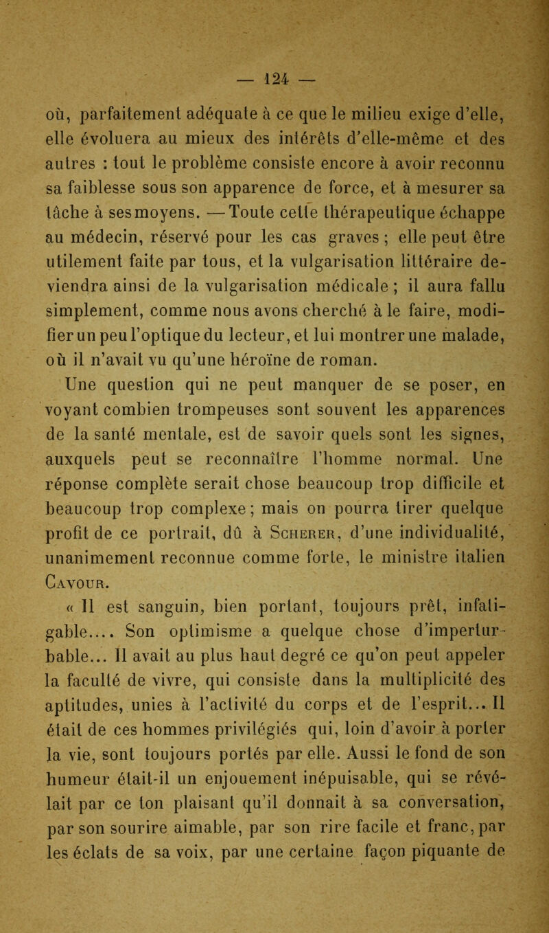 où, parfaitement adéquate à ce que le milieu exige d’elle, elle évoluera au mieux des intérêts d’elle-même et des autres : tout le problème consiste encore à avoir reconnu sa faiblesse sous son apparence de force, et à mesurer sa tâche à ses moyens. — Toute cette thérapeutique échappe au médecin, réservé pour les cas graves ; elle peut être utilement faite par tous, et la vulgarisation littéraire de- viendra ainsi de la vulgarisation médicale ; il aura fallu simplement, comme nous avons cherché à le faire, modi- fier un peu l’optique du lecteur, et lui montrer une malade, où il n’avait vu qu’une héroïne de roman. Une question qui ne peut manquer de se poser, en voyant combien trompeuses sont souvent les apparences de la santé mentale, est de savoir quels sont les signes, auxquels peut se reconnaître l’homme normal. Une réponse complète serait chose beaucoup trop difficile et beaucoup trop complexe; mais on pourra tirer quelque profit de ce portrait, dû à Sgherer, d’une individualité, unanimement reconnue comme forte, le ministre italien Cavour. « Il est sanguin, bien portant, toujours prêt, infati- gable.... Son optimisme a quelque chose d’impertur- bable... Il avait au plus haut degré ce qu’on peut appeler la faculté de vivre, qui consiste dans la multiplicité des aptitudes, unies à l’activité du corps et de l’esprit... Il était de ces hommes privilégiés qui, loin d’avoir à porter la vie, sont toujours portés par elle. Aussi le fond de son humeur était-il un enjouement inépuisable, qui se révé- lait par ce ton plaisant qu’il donnait à sa conversation, par son sourire aimable, par son rire facile et franc, par les éclats de sa voix, par une certaine façon piquante de