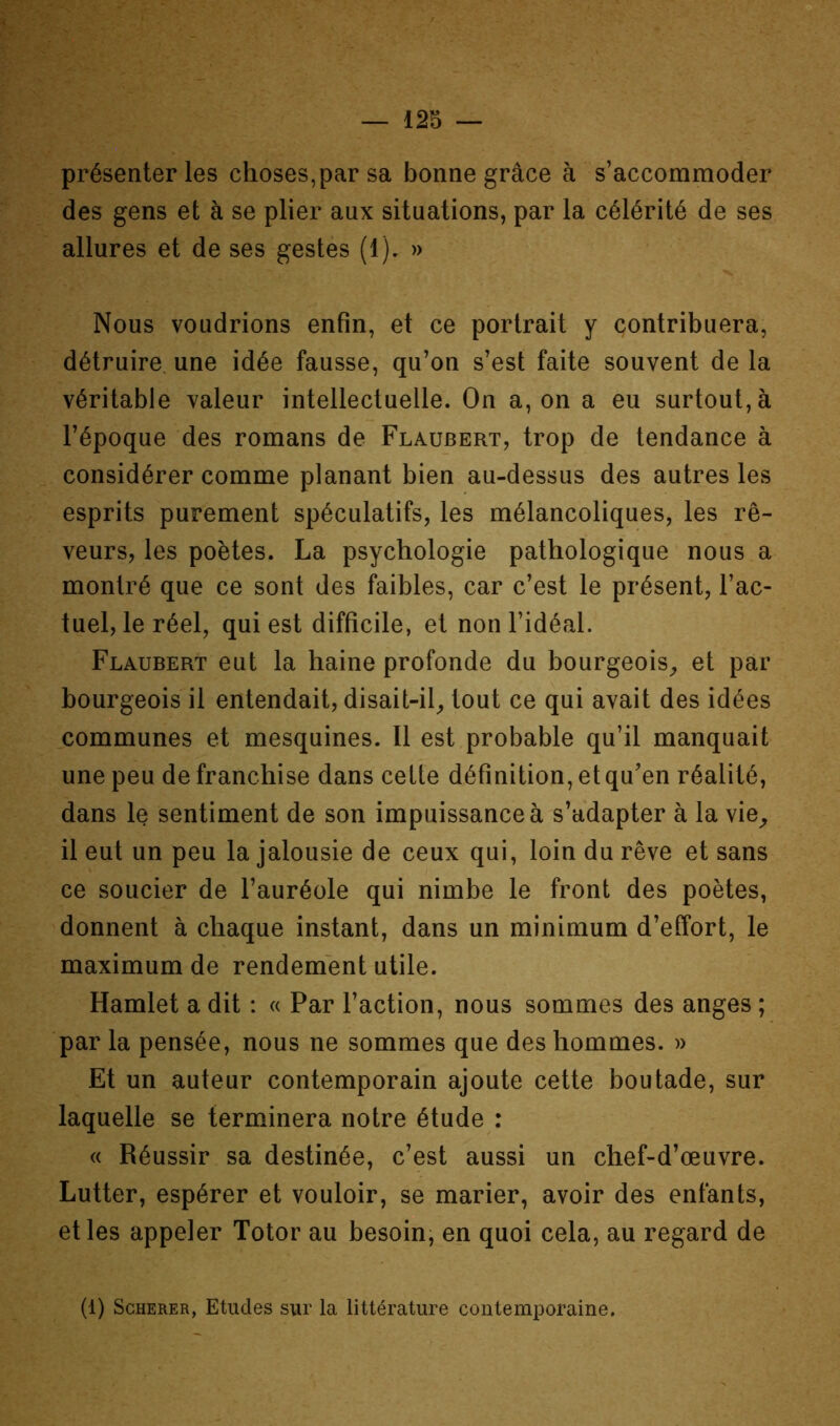 — 12b — présenter les choses,par sa bonne grâce à s’accommoder des gens et à se plier aux situations, par la célérité de ses allures et de ses gestes (1). » Nous voudrions enfin, et ce portrait y contribuera, détruire une idée fausse, qu’on s’est faite souvent de la véritable valeur intellectuelle. On a, on a eu surtout, à l’époque des romans de Flaubert, trop de tendance à considérer comme planant bien au-dessus des autres les esprits purement spéculatifs, les mélancoliques, les rê- veurs, les poètes. La psychologie pathologique nous a montré que ce sont des faibles, car c’est le présent, l’ac- tuel, le réel, qui est difficile, et non l’idéal. Flaubert eut la haine profonde du bourgeois^ et par bourgeois il entendait, disait-il^ tout ce qui avait des idées communes et mesquines. Il est probable qu’il manquait une peu de franchise dans cette définition, et qu’en réalité, dans le sentiment de son impuissance à s’adapter à la vie^ il eut un peu la jalousie de ceux qui, loin du rêve et sans ce soucier de l’auréole qui nimbe le front des poètes, donnent à chaque instant, dans un minimum d’effort, le maximum de rendement utile. Hamlet a dit : « Par l’action, nous sommes des anges ; par la pensée, nous ne sommes que des hommes. » Et un auteur contemporain ajoute cette boutade, sur laquelle se terminera notre étude : « Réussir sa destinée, c’est aussi un chef-d’œuvre. Lutter, espérer et vouloir, se marier, avoir des enfants, et les appeler Totor au besoin; en quoi cela, au regard de (1) ScHERER, Etudes sur la littérature contemporaine.