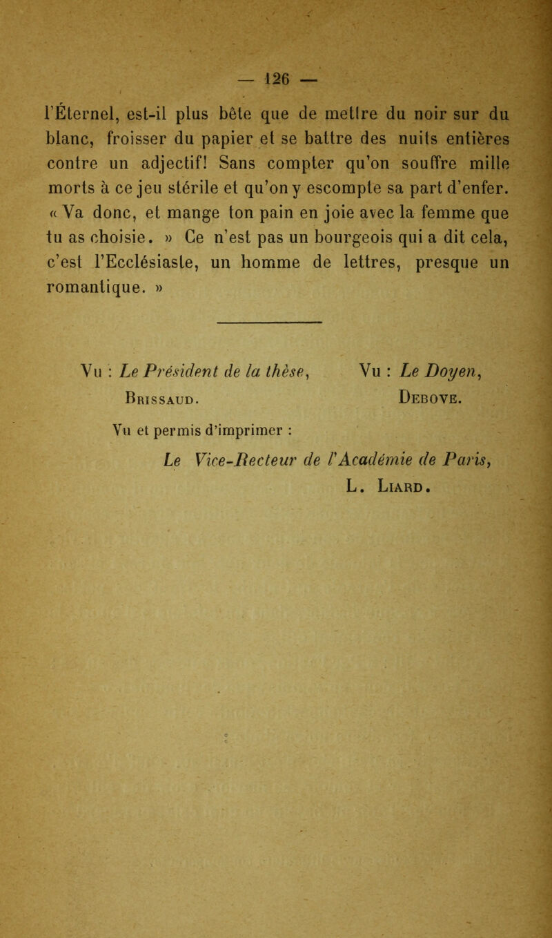 rÉternel, est-il plus bête que de metire du noir sur du blanc, froisser du papier et se battre des nuits entières contre un adjectif! Sans compter qu’on souffre mille morts à ce jeu stérile et qu’on y escompte sa part d’enfer. « Va donc, et mange ton pain en joie avec la femme que tu as choisie. » Ce n’est pas un bourgeois qui a dit cela, c’est l’Ecclésiaste, un homme de lettres, presque un romantique. » Vu : Le Président de la thèse^ Nn: Le Doyen^ Brissaud. Debove. Vu et permis d’imprimer : Le Vice-Recteur de l'Académie de Paris^ L. Liard.