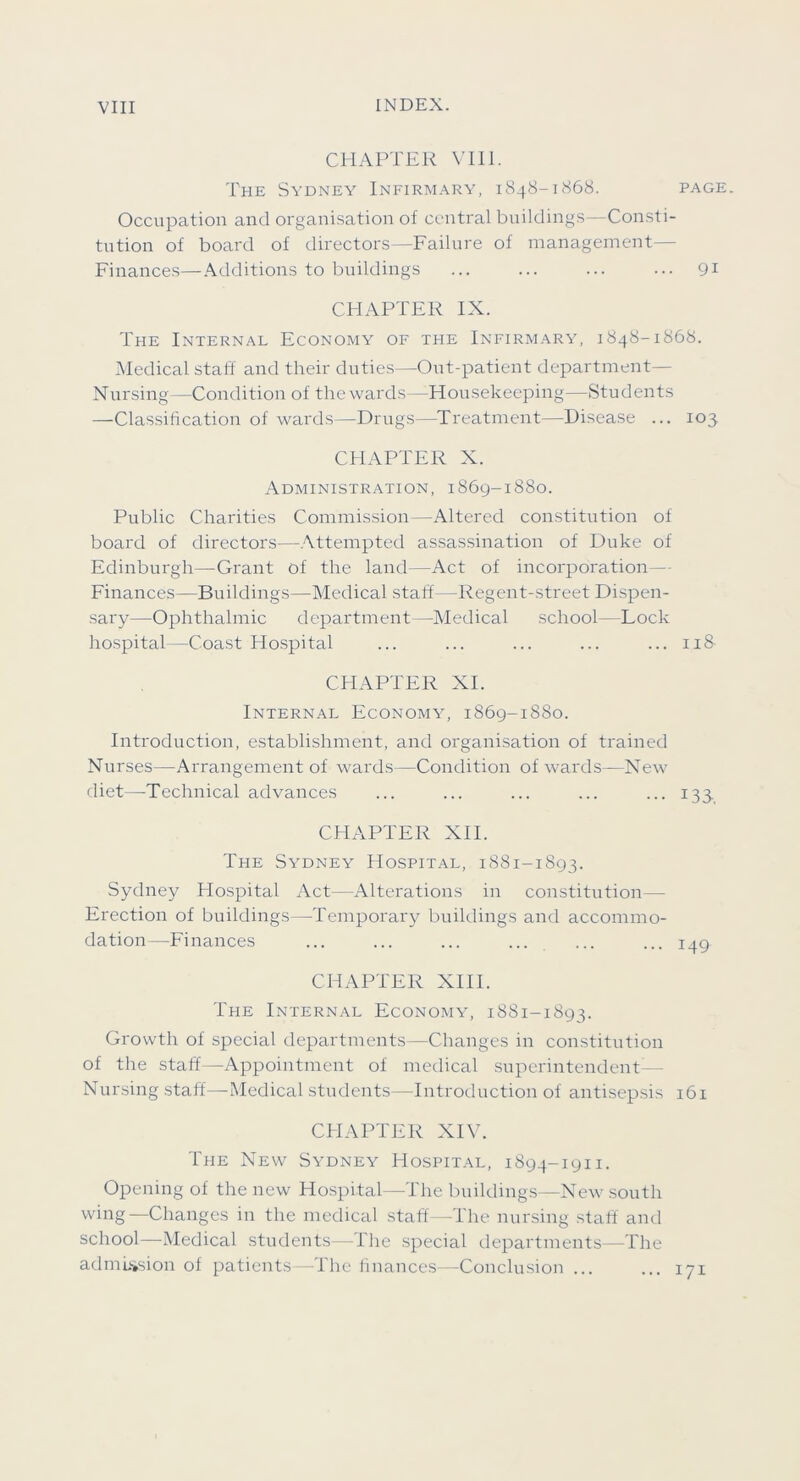 CHAPTER VHl. The Sydney Infirmary, 1848-1S68. page. Occupation and organisation of central buildings—Consti- tution of board of directors—Failure of management— Finances—Additions to buildings ... ... ... ... 91 CHAPTER IX. The Internal Economy of the Infirm.ary, 1848-1868. Medical staff and their duties—Out-patient department— Nursing—Condition of the wards—Housekeeping—Students —Classification of wards—Drugs—Treatment—Disease ... 103 CHAPTER X. Administration, 1869-1880. Public Charities Commission —Altered constitution of board of directors—Attempted assassination of Duke of Edinburgh—Grant of the land—Act of incoi'poration— Finances—Buildings—Medical staff—Regent-street Di.spen- sary—Ophthalmic department—Vledical school—Lock hospital—Coast Hospital ... ... ... ... ... 118 CHAPTER XI. Internal Economy, 1869-1880. Introduction, establishment, and organisation of trained Nurses—Arrangement of wards—Condition of wards—New diet—Technical advances ... ... ... ... ... 133 CHAPTER XII. The Sydney Hospital, 1881-1S93. Sydney Hospital Act—Alterations in constitution— Erection of buildings—Temporary buildings and accommo- dation—Finances ... ... ... ... ... ... 149 CHAPTER XIII. The Internal Economy, 1881-1893. Growth of special departments—Changes in constitution of the staff—Appointment of medical superintendent— Nursing .staff—Medical students—Introduction of antisepsis 161 CHAPTER XIV. The New Sydney Hospital, 1894-1911. Opening of the new Hospital—The buildings—New south wing—Changes in the medical staff—The nursing staff ami school—Medical students—Hie .special departments—The admLssion of patients—The finances—Conclusion ... ... lyi