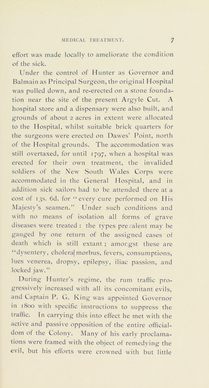 effort was made locally to ameliorate the condition of the sick. Under the control of Hunter as Governor and Balmain as Principal Surgeon, the original Hospital was pulled down, and re-erected on a stone founda- tion near the site of the present Argyle Cut. A hospital store and a dispensary were also built, and grounds of about 2 acres in extent were allocated to the Hospital, whilst suitable brick quarters for the surgeons were erected on Dawes’ Point, north of the Hospital grounds. The accommodation was still overtaxed, for until 1797, when a hospital was erected for their own treatment, the invalided soldiers of the New South Wales Corps were accommodated in the General Hospital, and in addition sick sailors had to be attended there at a cost of 13s. 6d. for “every cure performed on His Majesty’s seamen.” Under such conditions and with no means of isolation all forms of grave diseases were treated : the types pre/alent may be gauged by one return of the assigned cases of death which is still extant ; amongst these are “dysentery, choleraj morbus, fevers, consumptions, lues venerea, dropsy, epilepsy, iliac passion, and locked jaw.” D uring Hunter’s regime, the rum traffic pro- gressively increased with all its concomitant evils, and Captain P. G. King was appointed Governor in 1800 with specific instructions to suppress the traffic. In carrying this into effect he met with the active and passive opposition of the entire official- dom of the Colony. Many of his early proclama- tions were framed with the object of remedying the evil, but his efforts were crowned with but little