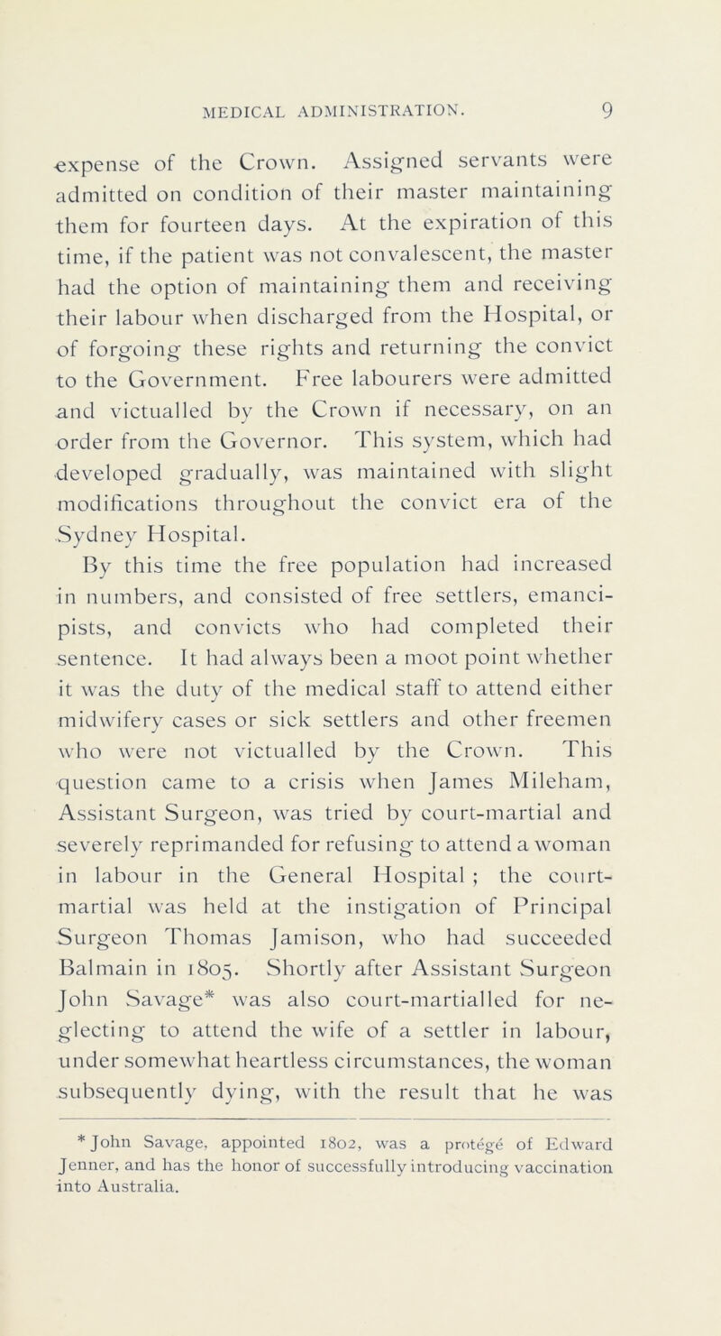 expense of the Crown. Assigned servants were admitted on condition of their master maintaining them for fourteen days. At the expiration of this time, if the patient was not convalescent, the master had the option of maintaining them and receiving their labour when discharged from the Hospital, or of forgoing these rights and returning the convict to the Government. Free labourers were admitted and victualled by the Crown if necessary, on an order from the Governor. This system, which had developed gradually, was maintained with slight modifications throughout the convict era of the .Sydney Hospital. By this time the free population had increased in numbers, and consisted of free settlers, emanci- pists, and convicts who had completed their sentence. It had always been a moot point whether it was the duty of the medical staff to attend either midwiferv cases or sick settlers and other freemen j who were not victualled by the Crown. This question came to a crisis when James Mileham, Assistant Surgeon, was tried by court-martial and severely reprimanded for refusing to attend a w^oman in labour in the General Hospital ; the court- martial was held at the instigation of Principal Surgeon Thomas Jamison, who had succeeded Balmain in 1805. Shortly after Assistant vSurgeon John Savage* was also court-martial led for ne- glecting to attend the wife of a settler in labour, under somewhat heartless circumstances, the woman subsequently dying, with the result that he was *John Savage, appointed 1802, was a protege of Edward Jenner, and has the honor of successfully introducing vaccination into Australia.