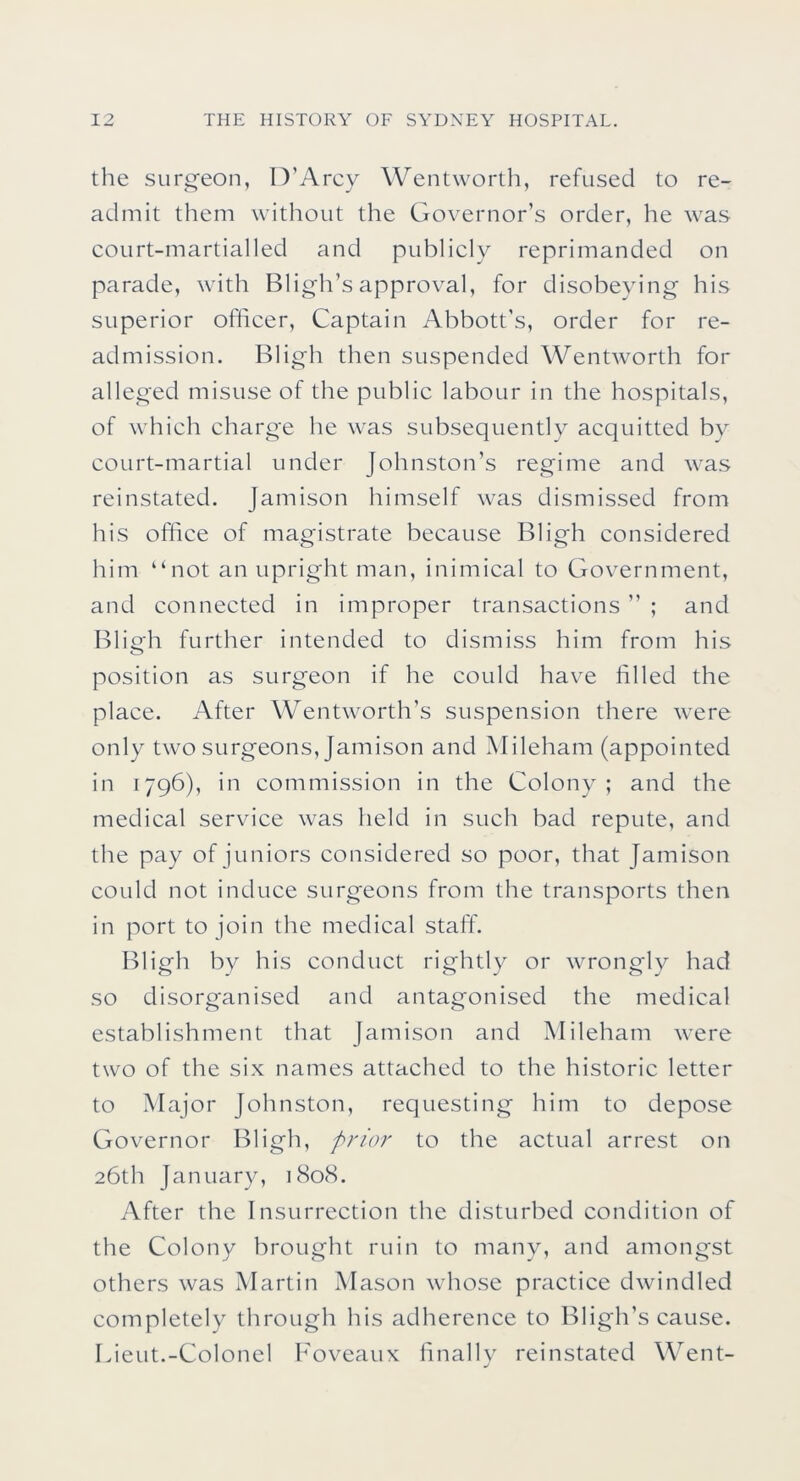 the surg'eon, D’Arcy Wentworth, refused to re- admit them without the Governor’s order, he was court-martialled and publicly reprimanded on parade, with Bligh’sapproval, for disobeying his superior officer. Captain Abbott’s, order for re- admission. Bligh then suspended Wentworth for alleged misuse of the public labour in the hospitals, of which charge he was subsequentlv acquitted by court-martial under Johnston’s regime and was reinstated. Jamison himself was dismissed from his office of magistrate because Bligh considered him “not an upright man, inimical to Government, and connected in improper transactions ” ; and Bligh further intended to dismiss him from his position as surgeon if he could have filled the place. After Wentworth’s suspension there were only two surgeons, Jamison and Mileham (appointed in 1796), in commission in the Colony ; and the medical service was held in such bad repute, and the pay of juniors considered so poor, that Jamison could not induce surgeons from the transports then in port to join the medical staff. Bligh by his conduct rightly or wrongly had so disorganised and antagonised the medical establishment that Jamison and Mileham were two of the six names attached to the historic letter to Major Johnston, requesting him to depose Governor Bligh, prior to the actual arrest on 26th January, 1808. After the Insurrection the disturbed condition of the Colony brought ruin to many, and amongst others was Martin Mason whose practice dwindled completely through his adherence to Bligh’s cause. Lieut.-Colonel Foveaux finally reinstated Went-