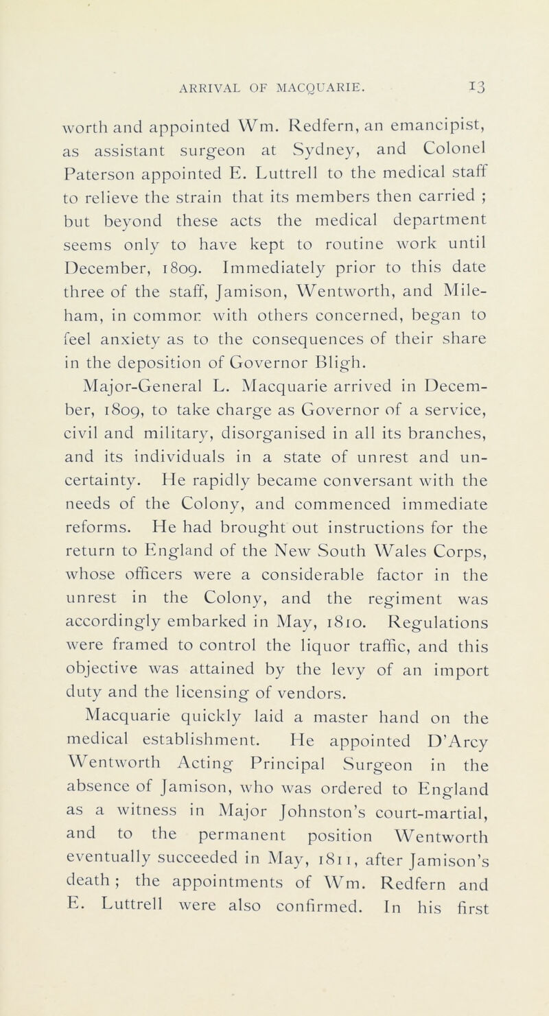 worth and appointed Wm. Redfern, an emancipist, as assistant surgeon at Sydney, and Colonel Paterson appointed E. Luttrell to the medical staff to relieve the strain that its members then carried ; but beyond these acts the medical department seems only to have kept to routine work until December, 1809. Immediately prior to this date three of the staff, Jamison, Wentworth, and Mile- ham, in common with others concerned, began to feel anxiety as to the consequences of their share in the deposition of Governor Bligh. Major-General L. Macquarie arrived in Decem- ber, 1809, to take charge as Governor of a service, civil and military, disorganised in all its branches, and its individuals in a state of unrest and un- certainty. Me rapidly became conversant with the needs of the Colony, and commenced immediate reforms. He had brought out instructions for the return to England of the New South Wales Corps, whose officers were a considerable factor in the unrest in the Colony, and the regiment was accordingly embarked in May, 1810. Regulations were framed to control the liquor traffic, and this objective was attained by the levy of an import duty and the licensing of vendors. Macquarie quickly laid a master hand on the medical establishment. He appointed D’Arcy Wentworth Acting Principal Surgeon in the absence of Jamison, who was ordered to England as a witness in Major Johnston’s court-martial, and to the permanent position Wentworth eventually succeeded in May, 1811, after Jamison’s death; the appointments of Wm. Redfern and E. Luttrell were also confirmed. In his first