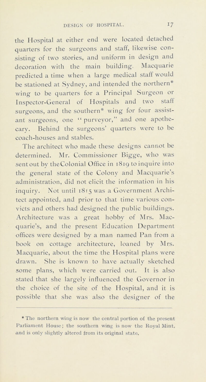 the Hospital at either end were located detached quarters for the surgeons and staft, likewise con- sisting of two stories, and uniform in design and decoration with the main building. Macquarie predicted a time when a large medical staft would be stationed at Sydney, and intended the northern* Aving to be quarters for a Principal Surgeon or Inspector-General of Hospitals and two staft surgeons, and the southern* wing for four assist- ant surgeons, one “ purveyor,” and one apothe- cary. Behind the surgeons’ quarters were to be coach-houses and stables. The architect who made these designs cannot be determined. Mr. Commissioner Bigge, who was sent out by theColonial Office in 1819 to inquire into the general state of the Colony and Macquarie’s administration, did not elicit the information in his inquiry. Not until 1815 was a Government Archi- tect appointed, and prior to that time various con- victs and others had designed the public buildings. Architecture was a great hobby of Mrs. Mac- quarie’s, and the present Education Department offices were designed by a man named Pan from a book on cottage architecture, loaned by Mrs. Macquarie, about the time the Hospital plans were drawn. She is known to have actually sketched some plans, which were carried out. It is also stated that she largely influenced the Governor in the choice of the site of the Hospital, and it is possible that she was also the designer of the * The northern wing is now the central portion of the present Parliament House; the southern wing is now the Royal Mint, and is only slightly altered from its original state.
