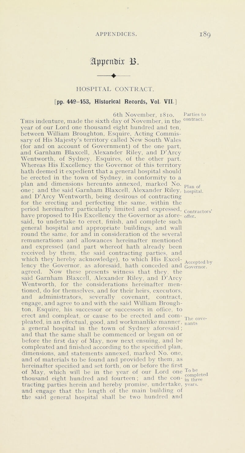 ^pprntiu B. —♦— HOSPITAL CONTRACT. [pp. 449-453, Historical Records, Vol. VII.] 6th November, 1810. This indenture, made the sixth day of November, in the year of our Lord one thousand eight hundred and ten, between William Broughton, Esquire, Acting Commis- sary of His Majesty’s territory called New South Wales (for and on account of Government) of the one part, and Garnham Blaxcell, Alexander Riley, and D’Arcy Wentworth, of Sydney, Esquires, of the other part. Whereas His Excellency the Governor of this territory hath deemed it expedient that a general hospital should be erected in the town of Sydney, in conformity to a plan and dimensions hereunto annexed, marked No. One; and the said Garnham Blaxcell, Alexander Riley, and D’Arcy Wentworth, being desirous of contracting for the erecting and perfecting the same, within the period hereinafter particularly limited and expressed, have proposed to His Excellency the Governor as afore- said, to undertake to erect, finish, and complete such general hospital and appropriate buildings, and wall round the same, for and in consideration of the several remunerations and allowances hereinafter mentioned and expressed (and part whereof hath already been received by them, the said contracting parties, and which they hereby acknowledge), to which His Excel- lency the Governor, as aforesaid, hath conceded and agreed. Now these presents witness that they, the said Garnham Blaxcell, Alexander Riley, and D’Arcy Wentworth, for the considerations hereinafter men- tioned, do for themselves, and for their heirs, executors, and administrators, severally covenant, contract, engage, and agree to and with the said William Brough- ton, Esquire, his successor or successors in office, to erect and compleat, or cause to be erected and com- pleated, in an effectual, good, and workmanlike manner, a general hospital in the town of Sydney aforesaid ; and that the same shall be commenced or begun on or before the first day of May, now next ensuing, and be compleated and finished according to the specified plan, dimensions, and statements annexed, marked No. one, and of materials to be found and provided by them, as hereinafter specified and set forth, on or before the first of May, which will be in the year of our Lord one thousand eight hundred and fourteen ; and the con- tracting parties herein and hereby promise, undertake, and engage that the length of the main building of the saicl general hospital shall be two hundred and Parties to contract. Plan of hospital. Contractors’ offer. .Accepted by Governor. The co\ c- nants. To be completed in three years.