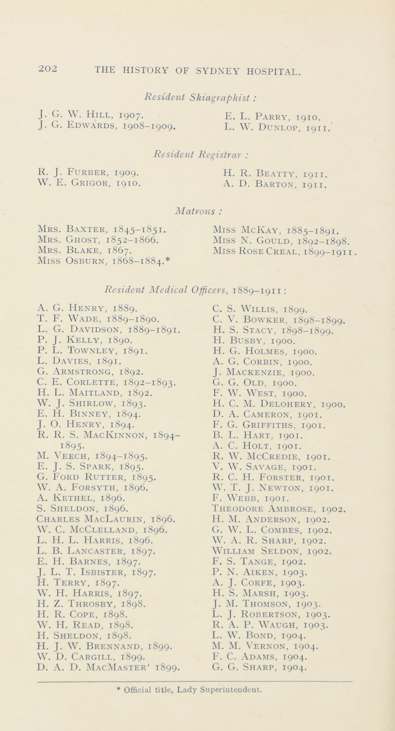 Resident Skiagraphist : J. G. . Hill, 1907. E. L. Parry, 1910. J. G. Edwards, 1908-1909. L. W. Dunlop, 1911. Resident Registrar : R. Furber, 1909. H. R. Beatty, 1911. \\ . K. Grigor, 1910. A. D. Barton, 1911. Matrons : Mrs. Baxter, 1845-1851. ]\Irs. Ghost, 1852-1866. Mrs. Blake, 1867. Miss Osburn, 1868-1884.* Miss McKay, 1885-1891. Miss X. Gould, 1892-1898. Miss RoseCreal, 1899-1911. Resident Medical Officers, 1889-1911; A. G. Henry, 1889. T. F. Wade, 1889-1890. L. G. Davidson, 1889-1891. P. J. Kelly, 1890. P. L. Tovvnley, 1891. L. Davies, 1891. G. Armstrong, 1892. C. E. CoRLETTE, 1892-1893. FI. L. Maitland, 1892. W. J. Shirlow, 1893. E. H. Binney, 1894. J. O. Henry, 1894. R. R. S. MacKinnon, 1894- 1895. M. V EECH, 1894-1895. E. J. S. Spark, 1895. G. F’ord Rutter, 1895. W. A. F'orsyth, 1896. A. Kethel, 1896. S. Sheldon, 1896. Charles MacLaurin, 1896. W. C. McClelland, 1896. L. FI. L. FIarris, 1896. L. B. Lancaster, 1897. E. H. Barnes, 1897. J. L. T. IsBisTER, 1897. H. Terry, 1897. W. H. FIarris, 1897. H. Z. Throsby, 1898. IT. R. Cope, 1898. W. H. Read, 1898. II. Sheldon, 1898. H. J. W. Brennand, 1899. W. D. Cargill, 1899. D. A. F). MacMaster' 1899. C. S. Willis, 1899. C. V. Bowker, 1898-1899, H. S. Stacy, 1898-1899. H. Busby, 1900. H. G. Holmes, 1900. A. G. Corbin, 1900. J. Mackenzie, 1900. G. G. Old, 1900. F. W. West, 1900. H. C. ]M. Delohery, 1900. D. A. Cameron, 1901. F. G. Griffiths, 1901. B. L. Hart, 1901. A. C. Holt, 1901. R. W. McCredie, 1901. V. W. Savage, 1901. R. C. H. Forster, 1901. W. T. J. Newton, 1901. F. Webb, 1901. Theodore Ambrose, 1902. H. M. Anderson, 1902. G. W. L. Combes, 1902. W. A. R. Sharp, 1902. William Seldon, 1902. F. S. Tange, 1902. P. X. Aiken, 1903. A. J. CoRFE, 1903. H. S. Marsh, 1903. J. M. Thomson, 1903. L. J. Robertson, 1903. R. A. P. Waugh, 1903. L. W. Bond, 1904. M. ;M. X'ernon, 1904. F. C. Adams, 1904. G. G. Sharp, 1904. * Official title. Lady Superintendent.