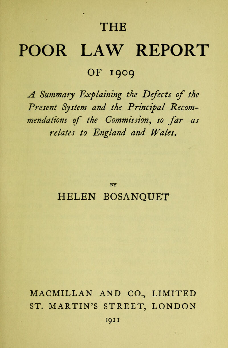 THE POOR LAW REPORT OF 1909 A Summary 'Explaining the Defects of the Present System and the Principal Recom- mendations of the Commission^ so far as relates to England and Wales. BY HELEN BOSANQUET MACMILLAN AND CO., LIMITED ST. MARTIN’S STREET, LONDON