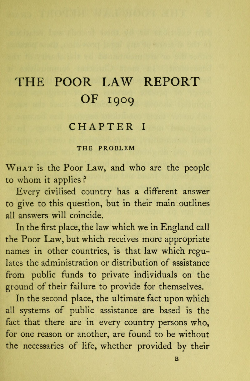 THE POOR LAW REPORT OF 1909 CHAPTER I THE PROBLEM What is the Poor Law, and who are the people to whom it applies ? Every civilised country has a different answer to give to this question, but in their main outlines all answers will coincide. In the first place, the law which we in England call the Poor Law, but which receives more appropriate names in other countries, is that law which regu- lates the administration or distribution of assistance from public funds to private individuals on the ground of their failure to provide for themselves. In the second place, the ultimate fact upon which all systems of public assistance are based is the fact that there are in every country persons who, for one reason or another, are found to be without the necessaries of life, whether provided by their B