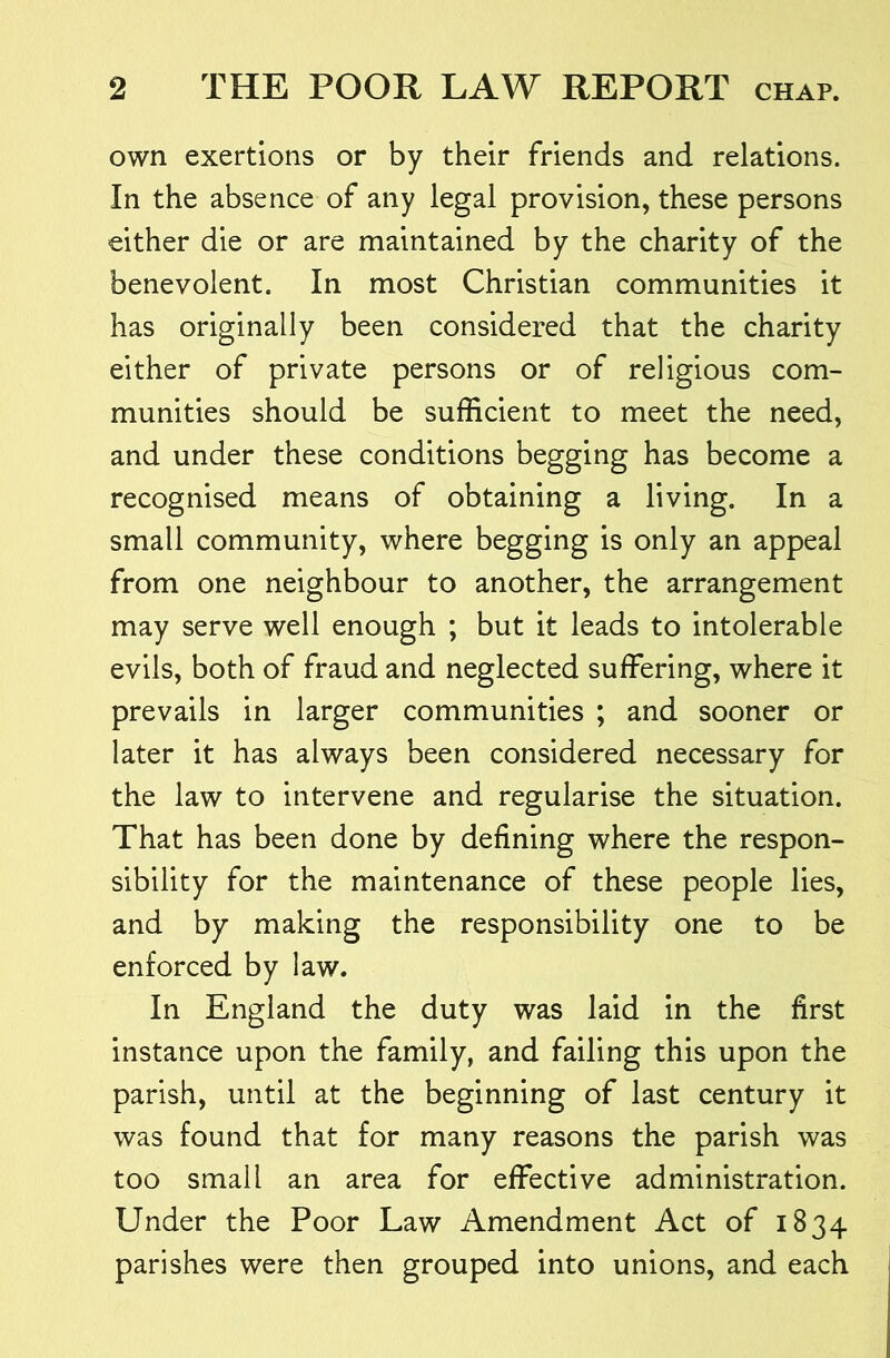 own exertions or by their friends and relations. In the absence of any legal provision, these persons either die or are maintained by the charity of the benevolent. In most Christian communities it has originally been considered that the charity either of private persons or of religious com- munities should be sufficient to meet the need, and under these conditions begging has become a recognised means of obtaining a living. In a small community, where begging is only an appeal from one neighbour to another, the arrangement may serve well enough ; but it leads to intolerable evils, both of fraud and neglected suffering, where it prevails in larger communities ; and sooner or later it has always been considered necessary for the law to intervene and regularise the situation. That has been done by defining where the respon- sibility for the maintenance of these people lies, and by making the responsibility one to be enforced by law. In England the duty was laid in the first instance upon the family, and failing this upon the parish, until at the beginning of last century it was found that for many reasons the parish was too small an area for effective administration. Under the Poor Law Amendment Act of 1834 parishes were then grouped into unions, and each