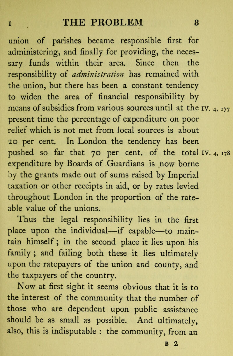 union of parishes became responsible first for administering, and finally for providing, the neces- sary funds within their area. Since then the responsibility of administration has remained with the union, but there has been a constant tendency to widen the area of financial responsibility by means of subsidies from various sources until at the iv. 4, 177 present time the percentage of expenditure on poor relief which is not met from local sources is about 20 per cent. In London the tendency has been pushed so far that 70 per cent, of the total iv. 4, 178 expenditure by Boards of Guardians is now borne by the grants made out of sums raised by Imperial taxation or other receipts in aid, or by rates levied throughout London in the proportion of the rate- able value of the unions. Thus the legal responsibility lies in the first place upon the individual—if capable—to main- tain himself; in the second place it lies upon his family ; and failing both these it lies ultimately upon the ratepayers of the union and county, and the taxpayers of the country. Now at first sight it seems obvious that it is to the interest of the community that the number of those who are dependent upon public assistance should be as small as possible. And ultimately, also, this is indisputable : the community, from an B 2