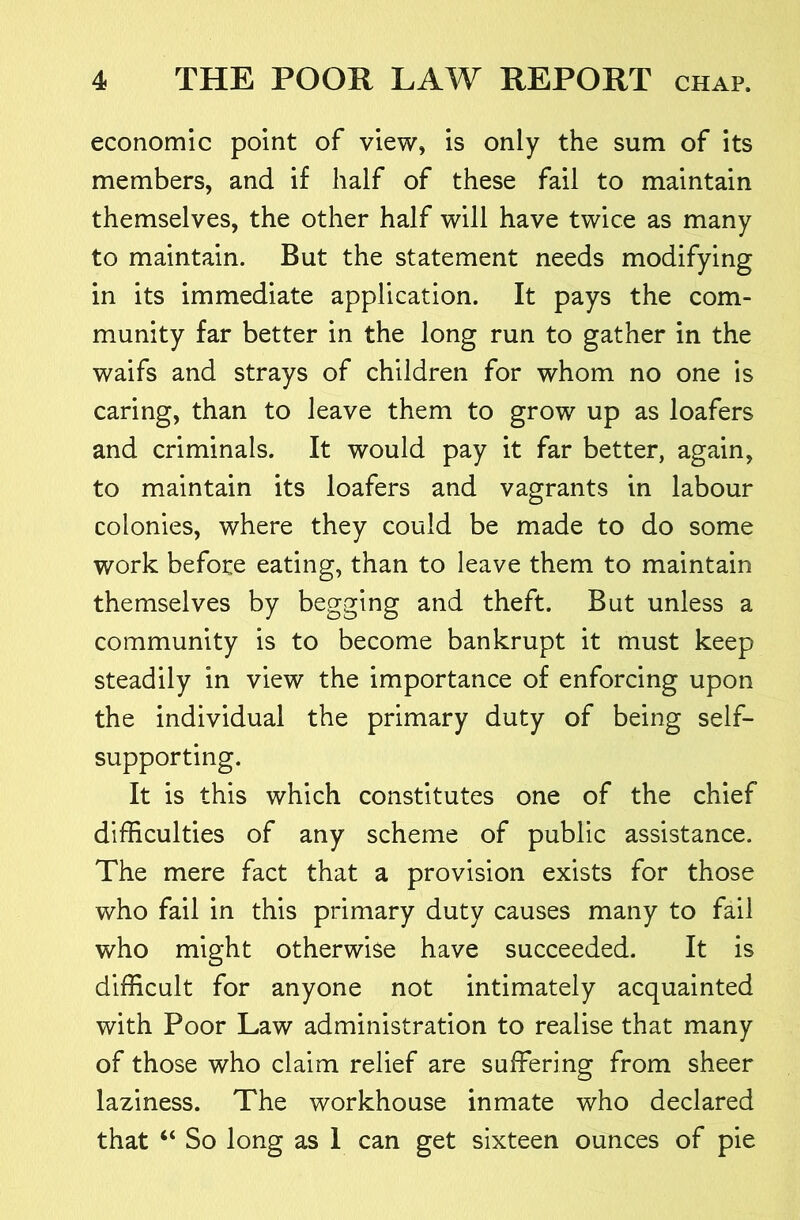 economic point of view, is only the sum of its members, and if half of these fail to maintain themselves, the other half will have twice as many to maintain. But the statement needs modifying in its immediate application. It pays the com- munity far better in the long run to gather in the waifs and strays of children for whom no one is caring, than to leave them to grow up as loafers and criminals. It would pay it far better, again, to maintain its loafers and vagrants in labour colonies, where they could be made to do some work before eating, than to leave them to maintain themselves by begging and theft. But unless a community is to become bankrupt it must keep steadily in view the importance of enforcing upon the individual the primary duty of being self- supporting. It is this which constitutes one of the chief difficulties of any scheme of public assistance. The mere fact that a provision exists for those who fail in this primary duty causes many to fail who might otherwise have succeeded. It is difficult for anyone not intimately acquainted with Poor Law administration to realise that many of those who claim relief are suffering from sheer laziness. The workhouse inmate who declared that “ So long as I can get sixteen ounces of pie