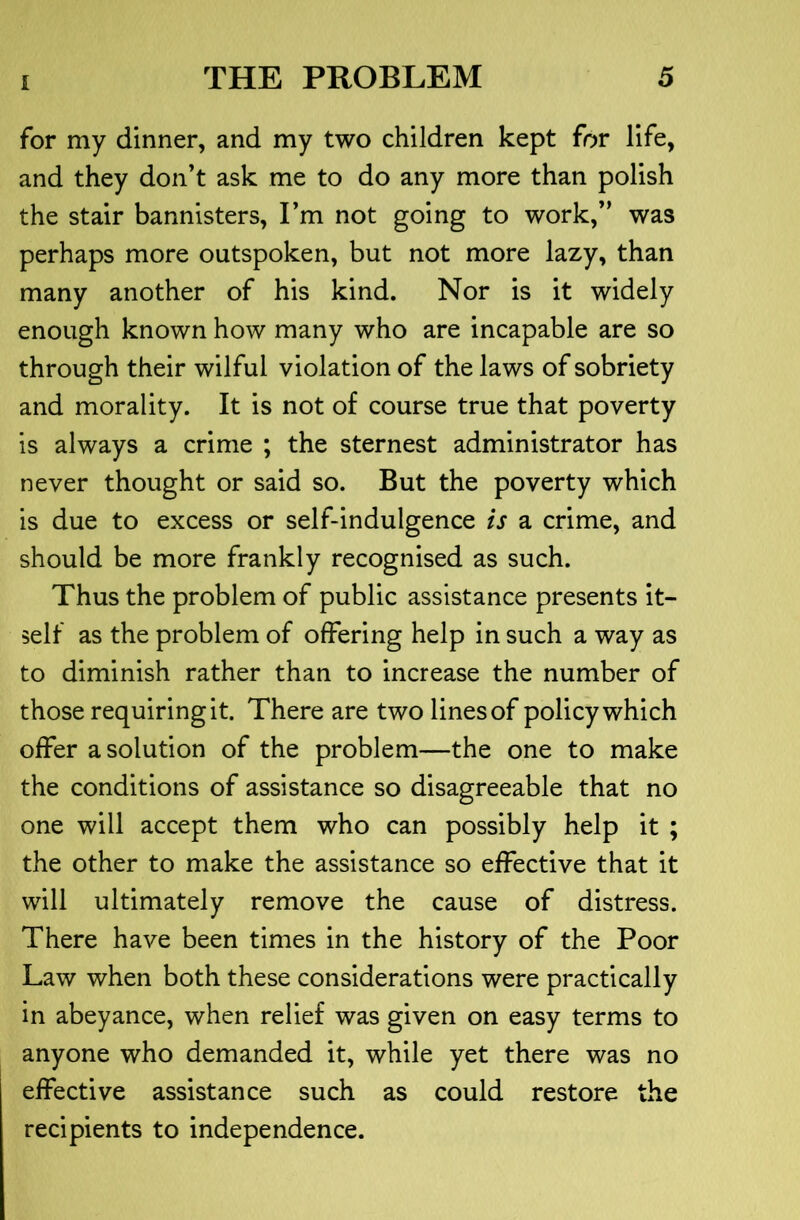 for my dinner, and my two children kept for life, and they don’t ask me to do any more than polish the stair bannisters, Fm not going to work,” was perhaps more outspoken, but not more lazy, than many another of his kind. Nor is it widely enough known how many who are incapable are so through their wilful violation of the laws of sobriety and morality. It is not of course true that poverty is always a crime ; the sternest administrator has never thought or said so. But the poverty which is due to excess or self-indulgence is a crime, and should be more frankly recognised as such. Thus the problem of public assistance presents it- self as the problem of offering help in such a way as to diminish rather than to increase the number of those requiring it. There are two lines of policy which offer a solution of the problem—the one to make the conditions of assistance so disagreeable that no one will accept them who can possibly help it ; the other to make the assistance so effective that it will ultimately remove the cause of distress. There have been times in the history of the Poor Law when both these considerations were practically in abeyance, when relief was given on easy terms to anyone who demanded it, while yet there was no effective assistance such as could restore the recipients to independence.
