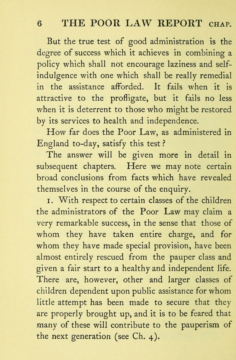 But the true test of good administration is the degree of success which it achieves in combining a policy which shall not encourage laziness and self- indulgence with one which shall be really remedial in the assistance afforded. It fails when it is attractive to the profligate, but it fails no less when it is deterrent to those who might be restored by its services to health and independence. How far does the Poor Law, as administered in England to-day, satisfy this test ^ The answer will be given more in detail in subsequent chapters. Here we may note certain broad conclusions from facts which have revealed themselves in the course of the enquiry. I. With respect to certain classes of the children the administrators of the Poor Law may claim a very remarkable success, in the sense that those of whom they have taken entire charge, and for whom they have made special provision, have been almost entirely rescued from the pauper class and given a fair start to a healthy and independent life. There are, however, other and larger classes of children dependent upon public assistance for whom little attempt has been made to secure that they are properly brought up, and it is to be feared that many of these will contribute to the pauperism of the next generation (see Ch. 4),