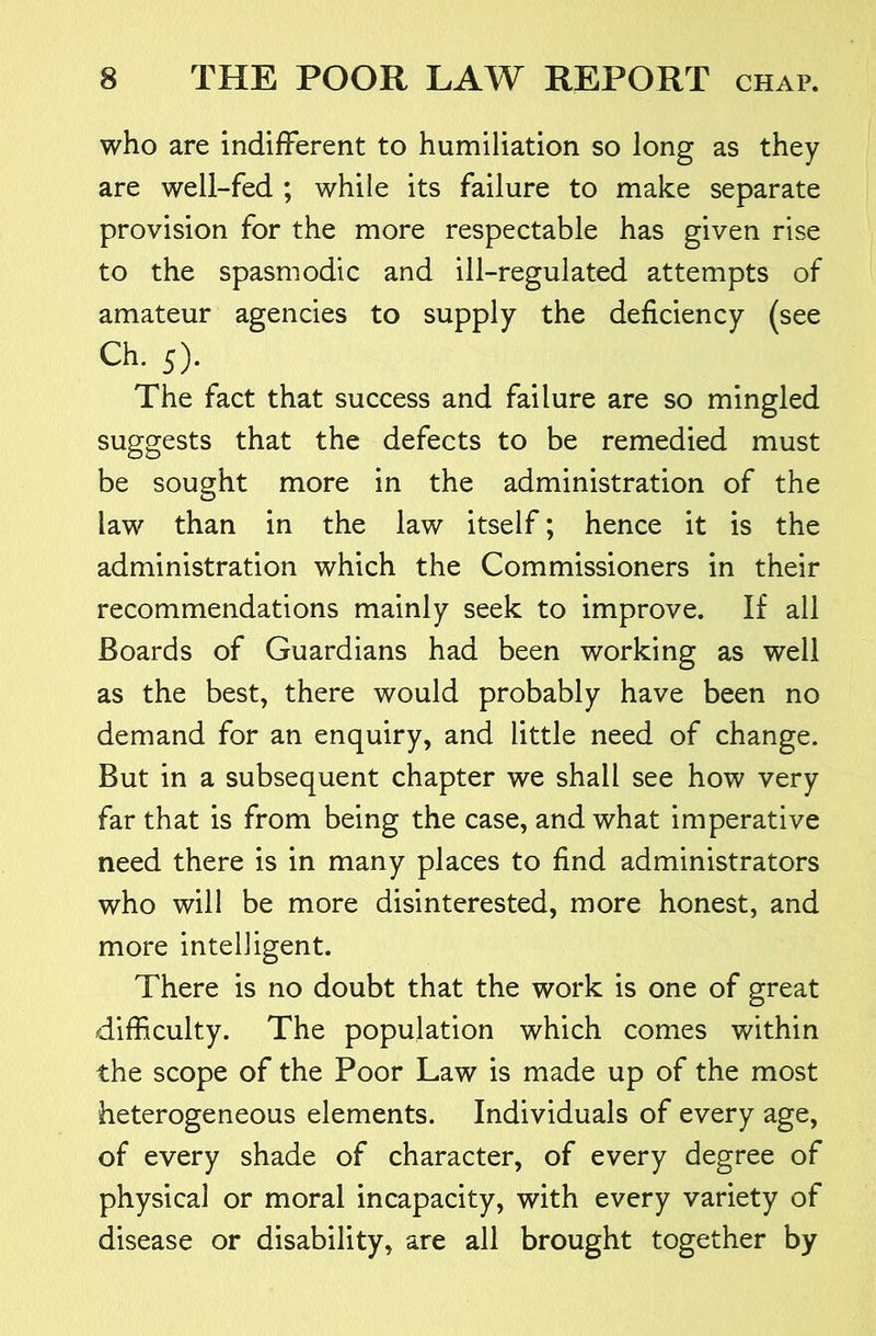 who are indifFerent to humiliation so long as they are well-fed ; while its failure to make separate provision for the more respectable has given rise to the spasmodic and ill-regulated attempts of amateur agencies to supply the deficiency (see Ch. 5). The fact that success and failure are so mingled suggests that the defects to be remedied must be sought more in the administration of the law than in the law itself; hence it is the administration which the Commissioners in their recommendations mainly seek to improve. If all Boards of Guardians had been working as well as the best, there would probably have been no demand for an enquiry, and little need of change. But in a subsequent chapter we shall see how very far that is from being the case, and what imperative need there is in many places to find administrators who will be more disinterested, more honest, and more intelligent. There is no doubt that the work is one of great difficulty. The population which comes within the scope of the Poor Law is made up of the most heterogeneous elements. Individuals of every age, of every shade of character, of every degree of physical or moral incapacity, with every variety of disease or disability, are all brought together by