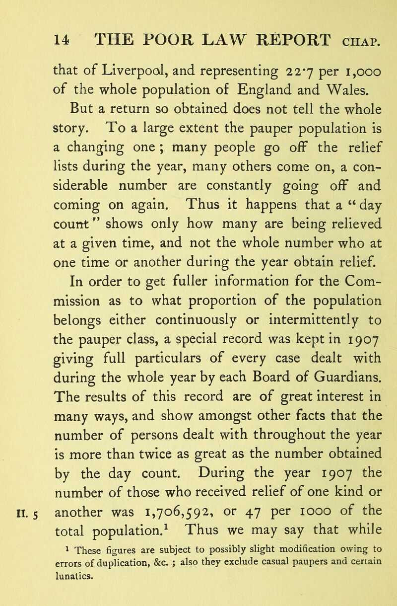 that of Liverpool, and representing 22*7 per 1,000 of the whole population of England and Wales. But a return so obtained does not tell the whole story. To a large extent the pauper population is a changing one ; many people go off the relief lists during the year, many others come on, a con- siderable number are constantly going off and coming on again. Thus it happens that a “ day count ” shows only how many are being relieved at a given time, and not the whole number who at one time or another during the year obtain relief. In order to get fuller information for the Com- mission as to what proportion of the population belongs either continuously or intermittently to the pauper class, a special record was kept in 1907 giving full particulars of every case dealt with during the whole year by each Board of Guardians. The results of this record are of great interest in many ways, and show amongst other facts that the number of persons dealt with throughout the year is more than twice as great as the number obtained by the day count. During the year 1907 the number of those who received relief of one kind or IL 5 another was 1,706,592, or 47 per 1000 of the total population.^ Thus we may say that while ^ These figures are subject to possibly slight modification owing to errors of duplication, &c. ; also they exclude casual paupers and certain lunatics.