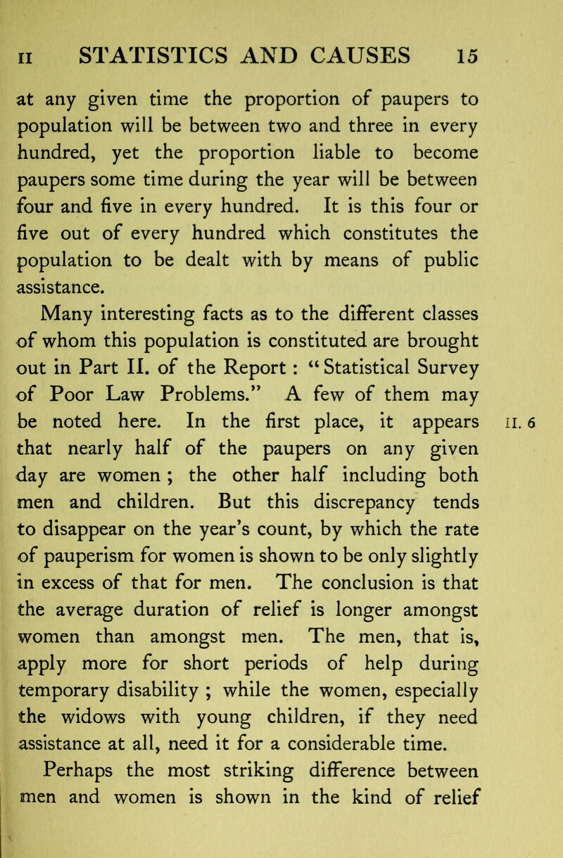 at any given time the proportion of paupers to population will be between two and three in every hundred, yet the proportion liable to become paupers some time during the year will be between four and five in every hundred. It is this four or five out of every hundred which constitutes the population to be dealt with by means of public assistance. Many interesting facts as to the different classes of whom this population is constituted are brought out in Part II. of the Report: “ Statistical Survey of Poor Law Problems.*' A few of them may be noted here. In the first place, it appears that nearly half of the paupers on any given day are women ; the other half including both men and children. But this discrepancy tends to disappear on the year’s count, by which the rate of pauperism for women is shown to be only slightly In excess of that for men. The conclusion is that the average duration of relief is longer amongst women than amongst men. The men, that is, apply more for short periods of help during temporary disability ; while the women, especially the widows with young children, if they need assistance at all, need it for a considerable time. Perhaps the most striking difference between men and women is shown in the kind of relief ii. 6