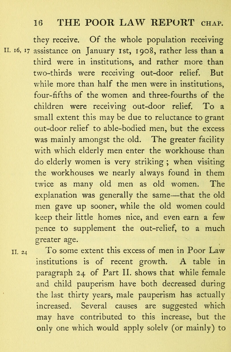 they receive. Of the whole population receiving II, i6, 17 assistance on January ist, 1908, rather less than a third were in institutions, and rather more than two-thirds were receiving out-door relief. But while more than half the men were in institutions, four-fifths of the women and three-fourths of the children were receiving out-door relief. To a small extent this may be due to reluctance to grant out-door relief to able-bodied men, but the excess was mainly amongst the old. The greater facility with which elderly men enter the workhouse than do elderly women is very striking ; when visiting the workhouses we nearly always found in them twice as many old men as old women. The explanation was generally the same—that the old men gave up sooner, while the old women could keep their little homes nice, and even earn a few pence to supplement the out-relief, to a much greater age. II. 24 To some extent this excess of men in Poor Law institutions is of recent growth. A table in paragraph 24 of Part II. shows that while female and child pauperism have both decreased during the last thirty years, male pauperism has actually increased. Several causes are suggested which may have contributed to this increase, but the only one which would apply solelv (or mainly) to