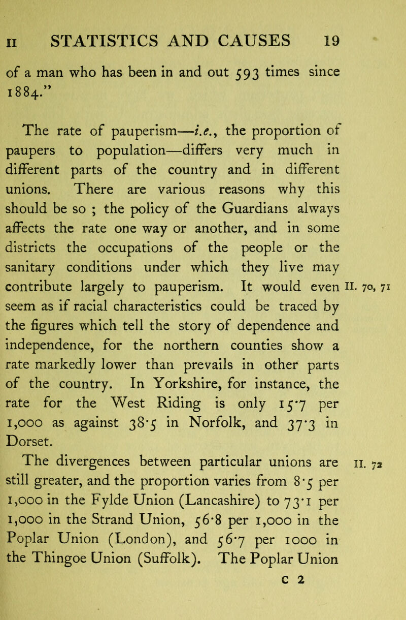 of a man who has been in and out 593 times since 1884.” The rate of pauperism—/.<?., the proportion of paupers to population—differs very much in different parts of the country and in different unions. There are various reasons why this should be so ; the policy of the Guardians always affects the rate one way or another, and in some districts the occupations of the people or the sanitary conditions under which they live may contribute largely to pauperism. It would even n. 7o» 7^ seem as if racial characteristics could be traced by the figures which tell the story of dependence and independence, for the northern counties show a rate markedly lower than prevails in other parts of the country. In Yorkshire, for instance, the rate for the West Riding is only 15*7 per 1,000 as against 38*5 in Norfolk, and 37-3 in Dorset. The divergences between particular unions are ii. 72 still greater, and the proportion varies from 8*5 per 1,000 in the Fylde Union (Lancashire) to 73*1 per 1,000 in the Strand Union, 56*8 per 1,000 in the Poplar Union (London), and 56*7 per 1000 in the Thingoe Union (Suffolk). The Poplar Union c 2