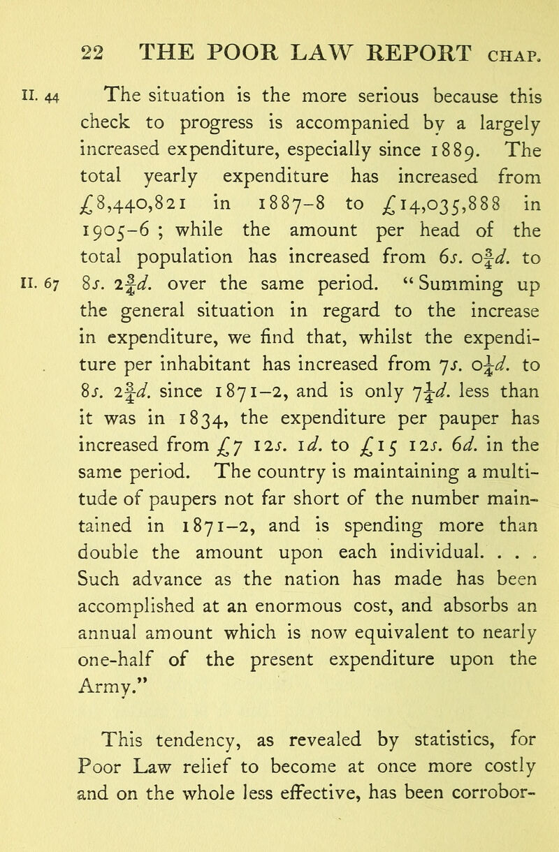 44 The situation is the more serious because this check to progress is accompanied by a largely- increased expenditure, especially since 1889. The total yearly expenditure has increased from ^^8,440,821 in 1887-8 to ^^14,035,888 in 1905-6 ; while the amount per head of the total population has increased from 6s. o\d. to 67 Ss. n\d. over the same period. “ Summing up the general situation in regard to the increase in expenditure, we find that, whilst the expendi- ture per inhabitant has increased from yj. o\d. to 8/. 2f^. since 1871-2, and is only ^\d. less than it was in 1834, the expenditure per pauper has increased from Y'ls. \d. to £1^ 12s. 6d. in the same period. The country is maintaining a multi- tude of paupers not far short of the number main- tained in 1871-2, and is spending more than double the amount upon each individual. . . , Such advance as the nation has made has been accomplished at an enormous cost, and absorbs an annual amount which is now equivalent to nearly one-half of the present expenditure upon the Army.” This tendency, as revealed by statistics, for Poor Law relief to become at once more costly and on the whole less effective, has been corrobor-