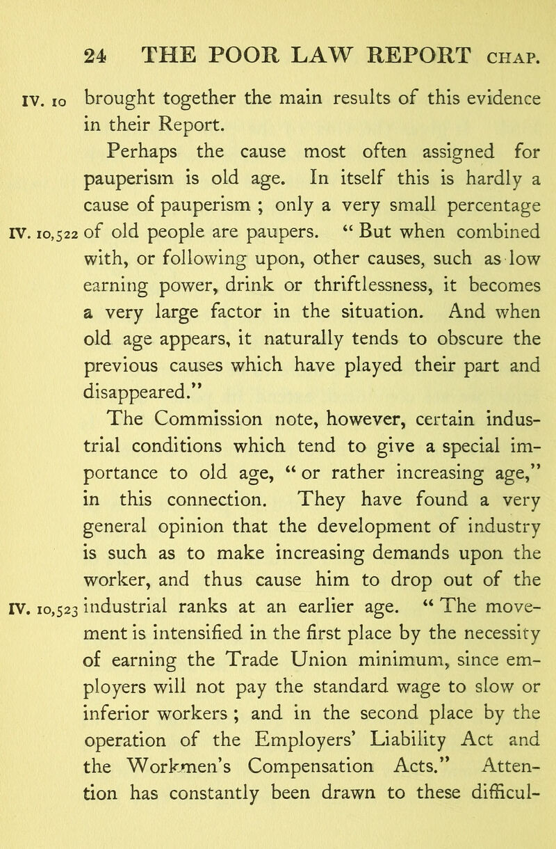 IV. lo brought together the main results of this evidence in their Report. Perhaps the cause most often assigned for pauperism is old age. In itself this is hardly a cause of pauperism ; only a very small percentage IV. 10,522 of old people are paupers. “ But when combined with, or following upon, other causes, such as low earning power, drink or thriftlessness, it becomes a very large factor in the situation. And when old age appears, it naturally tends to obscure the previous causes which have played their part and disappeared.** The Commission note, however, certain indus- trial conditions which tend to give a special im- portance to old age, “ or rather increasing age,’* in this connection. They have found a very general opinion that the development of industry is such as to make increasing demands upon the worker, and thus cause him to drop out of the IV. 10,523 industrial ranks at an earlier age. “ The move- ment is intensified in the first place by the necessity of earning the Trade Union minimum, since em- ployers will not pay the standard wage to slow or inferior workers ; and in the second place by the operation of the Employers* Liability Act and the Workmen’s Compensation Acts.** Atten- tion has constantly been drawn to these difHcul-