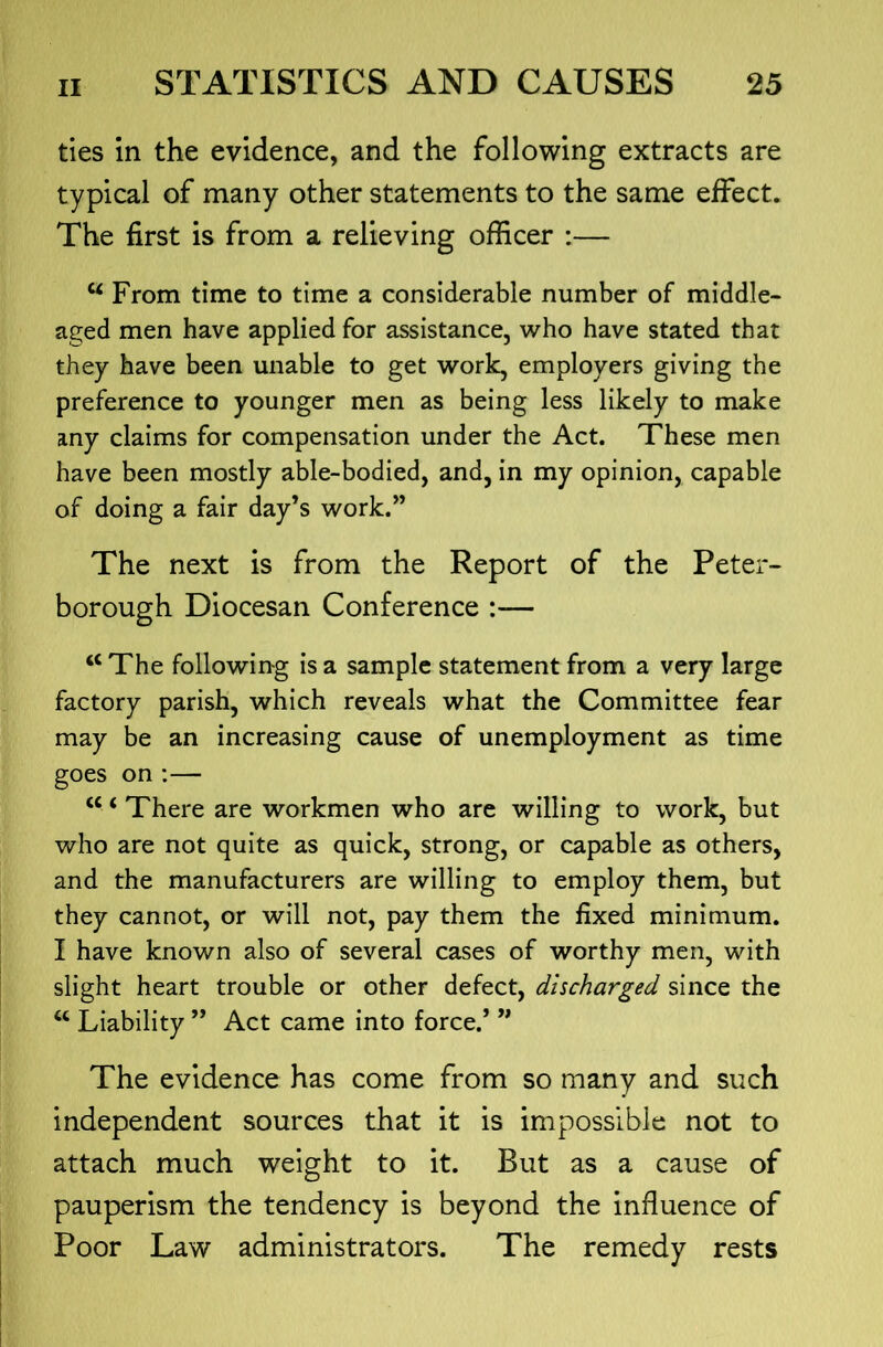 ties in the evidence, and the following extracts are typical of many other statements to the same effect. The first is from a relieving officer :— ^ From time to time a considerable number of middle- aged men have applied for assistance, who have stated that they have been unable to get work, employers giving the preference to younger men as being less likely to make any claims for compensation under the Act. These men have been mostly able-bodied, and, in my opinion, capable of doing a fair day’s work.” The next is from the Report of the Peter- borough Diocesan Conference :— “ The following is a sample statement from a very large factory parish, which reveals what the Committee fear may be an increasing cause of unemployment as time goes on :— “ ‘ There are workmen who are willing to work, but who are not quite as quick, strong, or capable as others, and the manufacturers are willing to employ them, but they cannot, or will not, pay them the fixed minimum. I have known also of several cases of worthy men, with slight heart trouble or other defect, discharged since the Liability ” Act came into force.’ ” The evidence has come from so many and such independent sources that it is impossible not to attach much weight to it. But as a cause of pauperism the tendency is beyond the influence of Poor Law administrators. The remedy rests